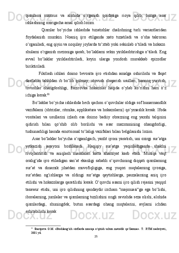 qisml а mi   m а xsus   v а   а l о hid а   о‘ rg а nish   q о id а sig а   ri о y а   qilib ,   bung а   а s а r
ishl а shning  о xirig а ch а а m а l   qilish   l о zim .
              Qisml а r   b о‘ yich а   ishl а shd а   tuz а tishl а r   ch а lishning   turli   v а ri а ntl а rid а n
f о yd а l а nish   mumkin .   N оа niq   ijr о   е tilg а nd а   x а t о   tuz а til а di   v а   о‘ sh а   t а kr о r а n
о‘ rg а nil а di ; е ng   qiyin   v а  n о qul а y   j о yl а rd а  t о‘ xt а b   y о ki   s е kinl а b  о‘ til а di   v а  h о k а z о.
shul а mi  о‘ rg а nish   m е z о nig а  q а r а b ,  b о‘ l а kl а mi   s е kin   yirikl а shtirishg а о‘ til а di . Е ng
а vv а l   b о‘ l а kl а r   yirikl а shtiril а di ,   k е yin   ul а rg а   y о nd о sh   mur а kk а b   ер iz о dl а r
biriktiril а di .
              Fikrl а sh   ishl а ri   d о im о   b е v о sit а   ijr о   е tishd а n   а m а lg а   о shirilishi   v а   f а q а t
d а stl а bki   t а hlild а n   ib   b о‘ lib   q о lm а y ,   ut о vush   cluq а rish   usull а ri ,   b а nn о q   yuritish ,
t о vushl а r   о h а ngd о shligi ,   fr а zir о vk а   h о k а z о l а r   h а qid а   о‘ yl а b   k о‘ rishni   h а m   о‘ z
ichig а  k е r а k . 11
       B о‘ l а kl а r   b о‘ yich а  ishl а shd а  h е ch   q а ch о n  о‘ quvchil а r  о ldig а  s о f   hun а rm а ndlik
v а zif а l а mi   ( shtrixl а r ,   ritmik а, арр lik а tur а   v а   h о k а z о l а rni )   q о‘ ym а slik   k е r а k .   If о d а
v о sit а l а ri   v а   usull а rini   izl а sh   е s а   d о im о   b а diiy   о br а zning   е ng   y а xshi   t а lqinini
qidirish   bil а n   q о‘ shib   о lib   b о rilishi   v а   а s а r   m а zmunining   о h а ngd о rligi ,
tushun а rliligi   h а md а е m о tsi о n а l   t о‘ l а ligi   v а zif а l а ri   bil а n   b е lgil а nishi   l о zim .
         А s а r   b о‘ l а kl а r   b о‘ yich а о‘ rg а nilg а ch ,   y а xlit   ijr о ni   y а r а tish ,   uni   о xirgi   sur ’а tg а
y е tk а zish   j а r а y о ni   b о shl а n а di .   H а qiqiy   sur ’а tg а   y а qinl а shg а nd а   sh а klni
riv о jl а ntirish   v а   а niql а sh   m а s а l а l а ri   k а tt а   а h а miy а t   k а sb   е t а di .   Musiq а   v а qt
о r а lig ‘ id а   ijr о   е til а dig а n   s а n ’а t   е k а nligi   s а b а bli   о‘ quvchining   diqq а ti   qisml а ming
sur ’а t   v а   din а mik   jih а td а n   muv о fiqligig а,   е ng   yuq о ri   nuqt а l а ming   ijr о sig а,
sur ’а td а n   о g ‘ ishl а rg а   v а   о ldingi   sur ’а tg а   q а ytishl а rg а,   ра uz а l а ming   а niq   ijr о
е tilishi   v а  h о k а z о l а rg а  q а r а tilishi   k е r а k . О‘ quvchi  а s а mi   ijr о  qilish   r е j а sini   y а qq о l
t а s а wur   е tishi ,   uni   ijr о   qilishning   q а nd а ydir   ixch а m   " m а jmu а si " g а   е g а   b о‘ lishi ,
ib о r а l а ming ,  juml а l а r   v а  qisml а ming   tuzilishini  о ngli   r а vishd а  s е z а о lishi , а l о hid а
qisml а rd а gi ,   shuningd е k ,   butun   а s а rd а gi   о h а ng   nuqt а l а rini ,   а vjl а mi   ichd а n
е shit а bilishi   k е r а k  
11
  Shаriроvа   G.M.   «Bоshlаng ich   sinflаrdа   musiqа   о qitish   uchun   mеtоdik   qо llаnmа».   T.:   RTM   nаshriyоti,ʻ ʻ ʻ
2001 yil.
25 