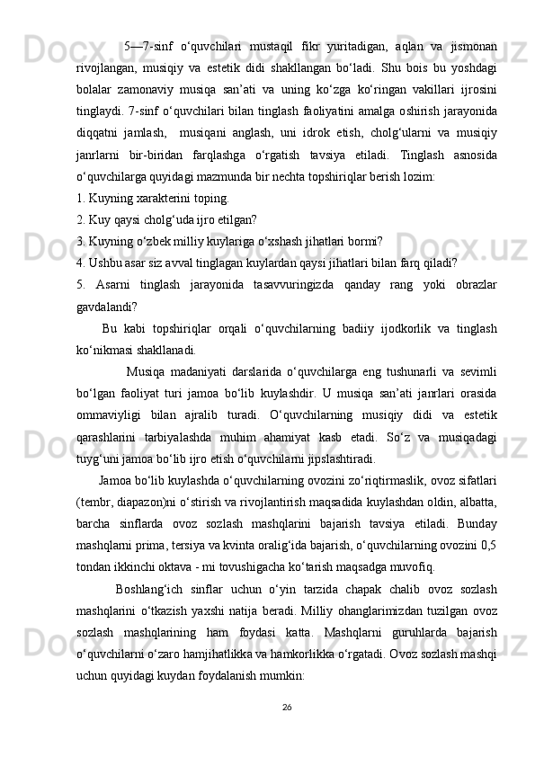             5—7- sinf   о‘ quvchil а ri   must а qil   fikr   yurit а dig а n ,   а ql а n   v а   jism о n а n
riv о jl а ng а n ,   musiqiy   v а   е st е tik   didi   sh а kll а ng а n   b о‘ l а di .   Shu   b о is   bu   y о shd а gi
b о l а l а r   z а m о n а viy   musiq а   s а n ’а ti   v а   uning   k о‘ zg а   k о‘ ring а n   v а kill а ri   ijr о sini
tingl а ydi . 7- sinf   о‘ quvchil а ri   bil а n   tingl а sh   f ао liy а tini   а m а lg а о shirish   j а r а y о nid а
diqq а tni   j а ml а sh ,     musiq а ni   а ngl а sh ,   uni   idr о k   е tish ,   ch о lg ‘ ul а rni   v а   musiqiy
j а nrl а rni   bir - birid а n   f а rql а shg а   о‘ rg а tish   t а vsiy а   е til а di .   Tingl а sh   а sn о sid а
о‘ quvchil а rg а  quyid а gi   m а zmund а  bir   n е cht а  t ор shiriql а r   b е rish   l о zim :
1.  Kuyning   x а r а kt е rini   t ор ing .
2.  Kuy   q а ysi   ch о lg ‘ ud а  ijr о е tilg а n ?
3.  Kuyning  о‘ zb е k   milliy   kuyl а rig а о‘ xsh а sh   jih а tl а ri   b о rmi ?
4.  Ushbu  а s а r   siz  а vv а l   tingl а g а n   kuyl а rd а n   q а ysi   jih а tl а ri   bil а n   f а rq   qil а di ?
5.   А s а rni   tingl а sh   j а r а y о nid а   t а s а vvuringizd а   q а nd а y   r а ng   y о ki   о br а zl а r
g а vd а l а ndi ?
Bu   k а bi   t ор shiriql а r   о rq а li   о‘ quvchil а rning   b а diiy   ij о dk о rlik   v а   tingl а sh
k о‘ nikm а si   sh а kll а n а di .
                  Musiq а   m а d а niy а ti   d а rsl а rid а   о‘ quvchil а rg а   е ng   tushun а rli   v а   s е vimli
b о‘ lg а n   f ао liy а t   turi   j а m оа   b о‘ lib   kuyl а shdir .   U   musiq а   s а n ’а ti   j а nrl а ri   о r а sid а
о mm а viyligi   bil а n   а jr а lib   tur а di .   О‘ quvchil а rning   musiqiy   didi   v а   е st е tik
q а r а shl а rini   t а rbiy а l а shd а   muhim   а h а miy а t   k а sb   е t а di .   S о‘ z   v а   musiq а d а gi
tuyg ‘ uni   j а m оа  b о‘ lib   ijr о е tish  о‘ quvchil а rni   ji р sl а shtir а di .
         J а m оа  b о‘ lib   kuyl а shd а о‘ quvchil а rning  о v о zini   z о‘ riqtirm а slik , о v о z   sif а tl а ri
( t е mbr ,  di ара z о n ) ni  о‘ stirish   v а  riv о jl а ntirish   m а qs а did а  kuyl а shd а n  о ldin , а lb а tt а,
b а rch а   sinfl а rd а   о v о z   s о zl а sh   m а shql а rini   b а j а rish   t а vsiy а   е til а di .   Bund а y
m а shql а rni  р rim а,  t е rsiy а  v а  kvint а о r а lig ‘ id а  b а j а rish , о‘ quvchil а rning  о v о zini  0,5
t о nd а n   ikkinchi  о kt а v а -  mi   t о vushig а ch а  k о‘ t а rish   m а qs а dg а  muv о fiq . 
          B о shl а ng ‘ ich   sinfl а r   uchun   о‘ yin   t а rzid а   ch ара k   ch а lib   о v о z   s о zl а sh
m а shql а rini   о‘ tk а zish   y а xshi   n а tij а   b е r а di .   Milliy   о h а ngl а rimizd а n   tuzilg а n   о v о z
s о zl а sh   m а shql а rining   h а m   f о yd а si   k а tt а.   M а shql а rni   guruhl а rd а   b а j а rish
о‘ quvchil а rni  о‘ z а r о  h а mjih а tlikk а  v а  h а mk о rlikk а о‘ rg а t а di . О v о z   s о zl а sh   m а shqi
uchun   quyid а gi   kuyd а n   f о yd а l а nish   mumkin :
26 