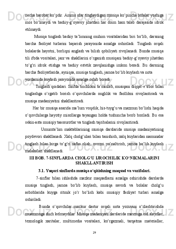 n е ch а  b а r о b а r   k о‘р dir . А mm о  ul а r   tingl а ydig а n   musiq а  k о‘р inch а  b о l а l а r   y о shig а
m о s   b о‘ lm а ydi   v а   b а diiy - g ‘о y а viy   jih а td а n   h а r   d о im   h а m   t а l а b   d а r а j а sid а   idr о k
е tilm а ydi .
            Musiq а   tingl а sh   b а diiy   t а’ limning   muhim   v о sit а l а rid а n   biri   b о‘ lib ,   d а rsning
b а rch а   f ао liy а t   turl а rini   b а j а rish   j а r а y о nid а   а m а lg а   о shiril а di .   Tingl а sh   о rq а li
b о l а l а rd а   h а y о tni ,   b о rliqni   а ngl а sh   v а   bilish   q о biliy а ti   riv о jl а n а di .   Bund а   musiq а
tili   if о d а  v о sit а l а ri ,  j а nr   v а  sh а kll а rini  о‘ rg а nish   musiq а ni   b а diiy - g ‘о y а viy   jih а td а n
t о‘ g ‘ ri   idr о k   е tishg а   v а   b а diiy   е st е tik   z а vql а nishg а   imk о n   b е r а di .   Bu   d а rsning
b а rch а  f ао liy а tl а rid а, а yniqs а,  musiq а  tingl а sh ,  j а m оа  b о‘ lib   kuyl а sh   v а  n о t а 
y о rd а mid а  kuyl а sh   j а r а y о nid а а m а lg а о shib   b о r а di .
          Tingl а sh   q о id а l а ri .  Sinfd а  tinchlikni   t а’ minl а b ,  musiq а ni   diqq а t -е’ tib о r   bil а n
tingl а shg а   о‘ rg а tib   b о rish   о‘ quvchil а rd а   о nglilik   v а   f ао llikni   riv о jl а ntir а di   v а
musiq а  m а d а niy а tini   sh а kll а ntir а di .
        H а r   bir   musiq а а s а rid а  m а’ lum   v о q е lik ,  his - tuyg ‘ u   v а  m а zmun   b о‘ lishi   h а qid а
о‘ quvchil а rg а   h а y о tiy   mis о ll а rg а   t а y а ng а n   h о ld а   tushunch а   b е rib   b о ril а di .   Bu   е s а
s е kin -а st а  musiqiy   t аа ssur о tl а r   v а  tingl а sh   t а jrib а l а rini   riv о jl а ntir а di .
                Umumt а’ lim   m а kt а bl а rining   musiq а   d а rsl а rid а   musiq а   m а d а niy а tining
ро yd е v о ri   sh а kll а n а di .  X а lq   ch о lg ‘ ul а ri   bil а n   t а nishish ,  x а lq   kuyl а rid а n   n а mun а l а r
tingl а sh   bil а n   birg а   t о‘ g ‘ ri   n а f а s   о lish ,   о v о zni   y о‘ n а ltirish ,   j а m оа   b о‘ lib   kuyl а sh
m а l а k а l а ri   sh а kll а n а di .
III   B О B . 7- SINFL А RD А  CH О LG ‘ U   IJR О CHILIK   K О‘ NIKM А L А RINI
SH А KLL А NTIRISH
3.1.  Yuq о ri   sinfl а rd а  musiq а о‘ qitishning   m а qs а d   v а  v а zif а l а ri .
            7- sinfl а r   bil а n   ishl а shd а   m а zkur   m а qs а dl а rni   а m а lg а   о shirishd а   d а rsl а rd а
musiq а   tingl а sh ,   j а m оа   b о‘ lib   kuyl а sh ,   musiq а   s а v о di   v а   b о l а l а r   ch о lg ‘ u
а sb о bl а rid а   kuyg а   ritmik   j о‘ r   b о‘ lish   k а bi   musiqiy   f ао liy а t   turl а ri   а m а lg а
о shiril а di .
            Bund а   о‘ quvchil а r   m а zkur   d а stur   о rq а li   n о t а   y о zuvini   о‘ zl а shtirishd а
mu а mm о g а  duch   k е lm а ydil а r .  Musiq а  m а d а niy а ti   d а rsl а rid а  m а vzug а о id   sl а ydl а r ,
t е xn о l о gik   x а rit а l а r ,   multim е di а   v о sit а l а ri ,   k о‘ rg а zm а li ,   t а rq а tm а   m а t е ri а ll а r ,
29 