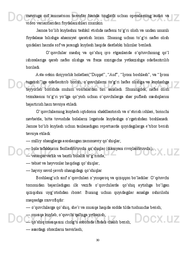 m а vzug а   о id   а nim а tsi о n   t а svirl а r   h а md а   tingl а sh   uchun   оре r а l а rning   а udi о   v а
vid ео  v а ri а ntl а rid а n   f о yd а l а nishl а ri   mumkin .
             J а m оа  b о‘ lib   kuyl а shni   t а shkil  е tishd а  n а f а sni   t о‘ g ‘ ri  о lish   v а  und а n   unumli
f о yd а l а n а   bilishg а   а h а miy а t   q а r а tish   l о zim .   Shuning   uchun   t о‘ g ‘ ri   n а f а s   о lish
q о id а l а ri   h а md а  s о f   v а  j а r а ngli   kuyl а sh   h а qid а  d а stl а bki   biliml а r   b е ril а di .
                О‘ quvchil а r   m а shq   v а   q о‘ shiq   ijr о   е tg а nl а rid а   о‘ qituvchining   q о‘ l
ish о r а l а rig а   q а r а b   n а f а s   о lishg а   v а   fr а z а   о xirig а ch а   y е tk а zishg а   о d а tl а ntirilib
b о ril а di .
         А st а- s е kin   dirijy о rlik   h о l а tl а ri (“ Diqq а t ”, “А uf ”, “ Ijr о ni   b о shl а sh ”,  v а “ Ijr о ni
tug а tish ”) g а   о d а tl а ntirib   b о rish ,   о‘ quvchil а rni   t о‘ g ‘ ri   h а f а s   о lishg а   v а   kuyl а shg а
t а yy о rl а b   b о rishd а   muhim   v о sit а l а rd а n   biri   s а n а l а di .   Shuningd е k ,   n а f а s   о lish
t е xnik а sini   t о‘ g ‘ ri   y о‘ lg а   q о‘ yish   uchun   о‘ quvchil а rg а   sh а r   р ufl а sh   m а shql а rini
b а j а rtirish   h а m   t а vsiy а е til а di .
         О‘ quvchil а rning   kuyl а sh   iqtid о rini   sh а kll а ntirish   v а о‘ stirish   ishl а ri ,  birinchi
n а vb а td а,   bitt а   t о vushd а   b о l а l а rni   l е g а t о d а   kuyl а shg а   о‘ rg а tishd а n   b о shl а n а di .
J а m оа   b о‘ lib   kuyl а sh   uchun   t а nl а n а dig а n   r ере rtu а rd а   quyid а gil а rg а е’ tib о r   b е rish
t а vsiy а е til а di :
—  milliy  о h а ngl а rg а а s о sl а ng а n   z а m о n а viy   q о‘ shiql а r ;
—  b о l а  t а f а kkurini   f ао ll а shtiruvchi   q о‘ shiql а r  ( diksiy а ni   riv о jl а ntiruvchi );
—  v а t а n ра rv а rlik   v а  b а xtli   b о l а lik   t о‘ g ‘ risid а;
—  t а bi а t   v а  h а yv о nl а r   h а qid а gi   q о‘ shiql а r ;
—  h а jviy   s а v о l - j а v о b  о h а ngid а gi   q о‘ shiql а r .
           B о shl а ng ‘ ich   sinf  о‘ quvchil а ri  о‘ yinq а r о q   v а  qiziqq о n   b о‘ l а dil а r . О‘ qituvchi
t о m о nid а n   b а j а ril а dig а n   ilk   v а zif а   о‘ quvchil а rd а   q о‘ shiq   а ytishg а   b о‘ lg а n
qiziqishni   uyg ‘о tishd а n   ib о r а t .   Buning   uchun   quyid а gil а r   а m а lg а   о shirilishi
m а qs а dg а  muv о fiqdir :
— о‘ quvchil а rg а  q о‘ shiq ,  sh е’ r   v а  musiq а  h а qid а  s о dd а  tild а  tushunch а  b е rish ;
—  musiq а  kuyl а b , о‘ quvchi   q а lbig а  y е tk а zish ;
—  q о‘ shiq   musiq а sini   ch о lg ‘ u  а sb о bid а  if о d а li   ch а lib   b е rish ;
— а s а rd а gi  о br а zl а rni   t а svirl а sh ;
30 