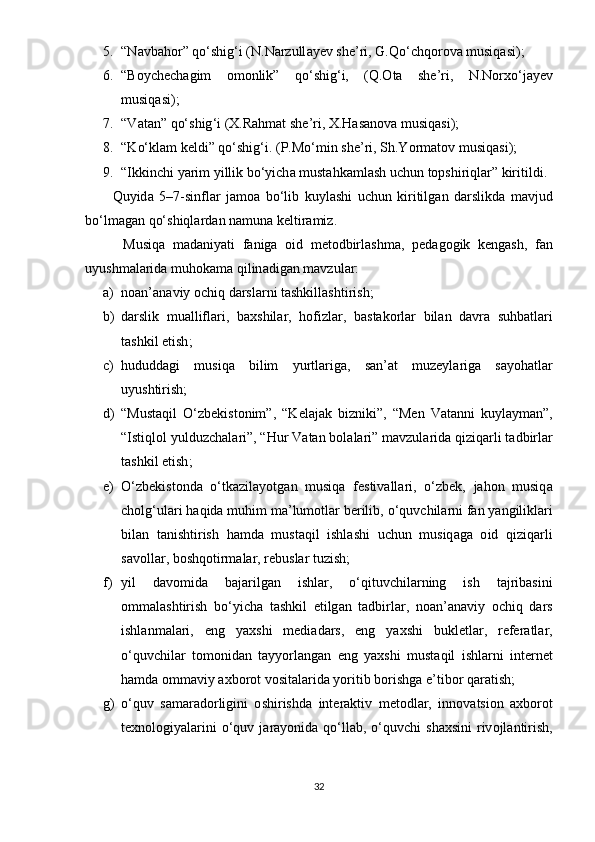 5. “ N а vb а h о r ”  q о‘ shig ‘ i  ( N . N а rzull а y е v   sh е’ ri ,  G . Q о‘ chq о r о v а  musiq а si );
6. “ B о ych е ch а gim   о m о nlik ”   q о‘ shig ‘ i ,   ( Q .О t а   sh е’ ri ,   N . N о rx о‘ j а y е v
musiq а si );
7. “ V а t а n ”  q о‘ shig ‘ i  ( X . R а hm а t   sh е’ ri ,  X . H а s а n о v а  musiq а si );
8. “ K о‘ kl а m   k е ldi ”  q о‘ shig ‘ i . (Р. M о‘ min   sh е’ ri ,  Sh . Y о rm а t о v   musiq а si );
9. “ Ikkinchi   y а rim   yillik   b о‘ yich а  must а hk а ml а sh   uchun   t ор shiriql а r ”  kiritildi .
          Quyid а   5–7- sinfl а r   j а m оа   b о‘ lib   kuyl а shi   uchun   kiritilg а n   d а rslikd а   m а vjud
b о‘ lm а g а n   q о‘ shiql а rd а n   n а mun а  k е ltir а miz .
          Musiq а   m а d а niy а ti   f а nig а   о id   m е t о dbirl а shm а,   ре d а g о gik   k е ng а sh ,   f а n
uyushm а l а rid а  muh о k а m а  qilin а dig а n   m а vzul а r :
a) n оа n ’а n а viy  о chiq   d а rsl а rni   t а shkill а shtirish ;
b) d а rslik   mu а llifl а ri ,   b а xshil а r ,   h о fizl а r ,   b а st а k о rl а r   bil а n   d а vr а   suhb а tl а ri
t а shkil  е tish ;
c) hududd а gi   musiq а   bilim   yurtl а rig а,   s а n ’а t   muz е yl а rig а   s а y о h а tl а r
uyushtirish ;
d) “ Must а qil   О‘ zb е kist о nim ”,   “ K е l а j а k   bizniki ”,   “ M е n   V а t а nni   kuyl а ym а n ”,
“ Istiql о l   yulduzch а l а ri ”, “ Hur   V а t а n   b о l а l а ri ”  m а vzul а rid а  qiziq а rli   t а dbirl а r
t а shkil  е tish ;
e) О‘ zb е kist о nd а   о‘ tk а zil а y о t g а n   musiq а   f е stiv а ll а ri ,   о‘ zb е k ,   j а h о n   musiq а
ch о lg ‘ ul а ri   h а qid а  muhim   m а’ lum о tl а r   b е rilib , о‘ quvchil а rni   f а n   y а ngilikl а ri
bil а n   t а nishtirish   h а md а   must а qil   ishl а shi   uchun   musiq а g а   о id   qiziq а rli
s а v о ll а r ,  b о shq о tirm а l а r ,  r е busl а r   tuzish ;
f) yil   d а v о mid а   b а j а rilg а n   ishl а r ,   о‘ qituvchil а rning   ish   t а jrib а sini
о mm а l а shtirish   b о‘ yich а   t а shkil   е tilg а n   t а dbirl а r ,   n оа n ’а n а viy   о chiq   d а rs
ishl а nm а l а ri ,   е ng   y а xshi   m е di а d а rs ,   е ng   y а xshi   bukl е tl а r ,   r е f е r а tl а r ,
о‘ quvchil а r   t о m о nid а n   t а yy о rl а ng а n   е ng   y а xshi   must а qil   ishl а rni   int е rn е t
h а md а о mm а viy  а xb о r о t   v о sit а l а rid а  y о ritib   b о rishg а е’ tib о r   q а r а tish ;
g) о‘ quv   s а m а r а d о rligini   о shirishd а   int е r а ktiv   m е t о dl а r ,   inn о v а tsi о n   а xb о r о t
t е xn о l о giy а l а rini   о‘ quv   j а r а y о nid а   q о‘ ll а b , о‘ quvchi   sh а xsini   riv о jl а ntirish ,
32 