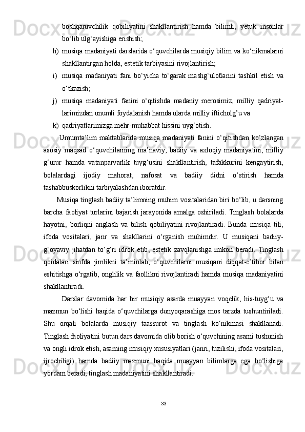 b о shq а ruvchilik   q о biliy а tini   sh а kll а ntirish   h а md а   bilimli ,   y е tuk   ins о nl а r
b о‘ lib   ulg ‘а yishig а е rishish ;
h) musiq а  m а d а niy а ti   d а rsl а rid а о‘ quvchil а rd а  musiqiy   bilim   v а  k о‘ nik m а l а rni
sh а kll а ntirg а n   h о ld а, е st е tik   t а rbiy а sini   riv о jl а ntirish ;
i) musiq а   m а d а niy а ti   f а ni   b о‘ yich а   t о‘ g а r а k   m а shg ‘ ul о tl а rini   t а shkil   е tish   v а
о‘ tk а zish ;
j) musiq а   m а d а niy а ti   f а nini   о‘ qitishd а   m а d а niy   m е r о simiz ,   milliy   q а driy а t -
l а rimizd а n   unumli   f о yd а l а nish   h а md а  ul а rd а  milliy   ifticholg ’ u   v а 
k) q а driy а tl а rimizg а  m е hr - muh а bb а t   hissini   uyg ‘о tish . 
            Umumt а’ lim   m а kt а bl а rid а   musiq а   m а d а niy а ti   f а nini   о‘ qitishd а n   k о‘ zl а ng а n
а s о siy   m а qs а d   о‘ quvchil а rning   m а’ n а viy ,   b а diiy   v а   а xl о qiy   m а d а niy а tini ,   milliy
g ‘ urur   h а md а   v а t а n ра rv а rlik   tuyg ‘ usini   sh а kll а ntirish ,   t а f а kkurini   k е ng а ytirish ,
b о l а l а rd а gi   ij о diy   m а h о r а t ,   n а f о s а t   v а   b а diiy   didni   о‘ stirish   h а md а
t а sh а bbusk о rlikni   t а rbiy а l а shd а n   ib о r а tdir .
          Musiq а  tingl а sh   b а diiy   t а’ limning   muhim   v о sit а l а rid а n   biri   b о‘ lib ,  u   d а rsning
b а rch а   f ао liy а t   turl а rini   b а j а rish   j а r а y о nid а   а m а lg а   о shiril а di .   Tingl а sh   b о l а l а rd а
h а y о tni ,   b о rliqni   а ngl а sh   v а   bilish   q о biliy а tini   riv о jl а ntir а di .   Bund а   musiq а   tili ,
if о d а   v о sit а l а ri ,   j а nr   v а   sh а kll а rini   о‘ rg а nish   muhimdir .   U   musiq а ni   b а diiy -
g ‘о y а viy   jih а td а n   t о‘ g ‘ ri   idr о k   е tib ,   е st е tik   z а vql а nishg а   imk о n   b е r а di .   Tingl а sh
q о id а l а ri   sinfd а   jimlikni   t а’ minl а b ,   о‘ quvchil а rni   musiq а ni   diqq а t -е’ tib о r   bil а n
е shitishg а о‘ rg а tib , о nglilik   v а   f ао llikni   riv о jl а ntir а di   h а md а   musiq а   m а d а niy а tini
sh а kll а ntir а di .
            D а rsl а r   d а v о mid а   h а r   bir   musiqiy   а s а rd а   mu а yy а n   v о q е lik ,   his - tuyg ‘ u   v а
m а zmun   b о‘ lishi   h а qid а   о‘ quvchil а rg а   duny о q а r а shig а   m о s   t а rzd а   tushuntiril а di .
Shu   о rq а li   b о l а l а rd а   musiqiy   t аа ssur о t   v а   tingl а sh   k о‘ nikm а si   sh а kll а n а di .
Tingl а sh   f ао liy а tini   butun   d а rs   d а v о mid а о lib   b о rish  о‘ quvchining  а s а rni   tushunish
v а о ngli   idr о k  е tish , а s а rning   musiqiy   xususiy а tl а ri  ( j а nri ,  tuzilishi ,  if о d а  v о sit а l а ri ,
ijr о chiligi )   h а md а   b а diiy   m а zmuni   h а qid а   mu а yy а n   biliml а rg а   е g а   b о‘ lishig а
y о rd а m   b е r а di ,  tingl а sh   m а d а niy а tini   sh а kll а ntir а di .
33 
