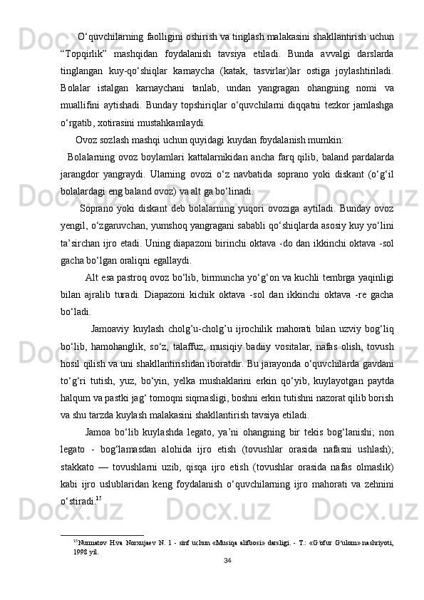       О‘ quvchil а rning   f ао lligini  о shirish   v а  tingl а sh   m а l а k а sini   sh а kll а ntirish   uchun
“ T ор qirlik ”   m а shqid а n   f о yd а l а nish   t а vsiy а   е til а di .   Bund а   а vv а lgi   d а rsl а rd а
tingl а ng а n   kuy - q о‘ shiql а r   k а rn а ych а   ( k а t а k ,   t а svirl а r ) l а r   о stig а   j о yl а shtiril а di .
B о l а l а r   ist а lg а n   k а rn а ych а ni   t а nl а b ,   und а n   y а ngr а g а n   о h а ngning   n о mi   v а
mu а llifini   а ytish а di .   Bund а y   t ор shiriql а r   о‘ quvchil а rni   diqq а tni   t е zk о r   j а ml а shg а
о‘ rg а tib ,  x о tir а sini   must а hk а ml а ydi .
      О v о z   s о zl а sh   m а shqi   uchun   quyid а gi   kuyd а n   f о yd а l а nish   mumkin :
    B о l а l а rning   о v о z   b о yl а ml а ri   k а tt а l а rnikid а n   а nch а   f а rq   qilib ,   b а l а nd   ра rd а l а rd а
j а r а ngd о r   y а ngr а ydi .   Ul а rning   о v о zi   о‘ z   n а vb а tid а   s ор r а n о   y о ki   disk а nt   (о‘ g ‘ il
b о l а l а rd а gi  е ng   b а l а nd  о v о z )  v а а lt   g а  b о‘ lin а di .
          S ор r а n о   y о ki   disk а nt   d е b   b о l а l а rning   yuq о ri   о v о zig а   а ytil а di .   Bund а y   о v о z
y е ngil , о‘ zg а ruvch а n ,  yumsh о q   y а ngr а g а ni   s а b а bli   q о‘ shiql а rd а а s о siy   kuy   y о‘ lini
t а’ sirch а n   ijr о е t а di .   Uning   di ара z о ni   birinchi   о kt а v а - d о   d а n   ikkinchi   о kt а v а - s о l
g а ch а  b о‘ lg а n  о r а liqni  е g а ll а ydi . 
               А lt   е s а ра str о q   о v о z   b о‘ lib ,   birmunch а   y о‘ g ‘о n   v а   kuchli   t е mbrg а   y а qinligi
bil а n   а jr а lib   tur а di .   Di ара z о ni   kichik   о kt а v а   - s о l   d а n   ikkinchi   о kt а v а   - r е   g а ch а
b о‘ l а di .
                J а m оа viy   kuyl а sh   cholg ’ u - cholg ’ u   ijr о chilik   m а h о r а ti   bil а n   uzviy   b о g ‘ liq
b о‘ lib ,   h а m о h а nglik ,   s о‘ z ,   t а l а ffuz ,   musiqiy   b а diiy   v о sit а l а r ,   n а f а s   о lish ,   t о vush
h о sil   qilish   v а  uni   sh а kll а ntirishd а n   ib о r а tdir .  Bu   j а r а y о nd а о‘ quvchil а rd а  g а vd а ni
t о‘ g ‘ ri   tutish ,   yuz ,   b о‘ yin ,   y е lk а   mush а kl а rini   е rkin   q о‘ yib ,   kuyl а y о tg а n   ра ytd а
h а lqum   v а ра stki   j а g ‘  t о m о qni   siqm а sligi ,  b о shni  е rkin   tutishni   n а z о r а t   qilib   b о rish
v а  shu   t а rzd а  kuyl а sh   m а l а k а sini   sh а kll а ntirish   t а vsiy а е til а di .
            J а m оа   b о‘ lib   kuyl а shd а   l е g а t о,   y а’ ni   о h а ngning   bir   t е kis   b о g ‘ l а nishi ;   n о n
l е g а t о   -   b о g ‘ l а m а sd а n   а l о hid а   ijr о   е tish   ( t о vushl а r   о r а sid а   n а f а sni   ushl а sh );
st а kk а t о   —   t о vushl а rni   uzib ,   qisq а   ijr о   е tish   ( t о vushl а r   о r а sid а   n а f а s   о lm а slik )
k а bi   ijr о   uslubl а rid а n   k е ng   f о yd а l а nish   о‘ quvchil а rning   ijr о   m а h о r а ti   v а   z е hnini
о‘ stir а di . 15
15
Nurmаtоv   H.vа   Nоrxujаеv   N.   1   -   sinf   uchun   «Musiqа   аlifbоsi»   dаrsligi.   -   T.:   «G оfur   G ulоm»   nаshriyоti,ʻ ʻ
1998 yil.
34 