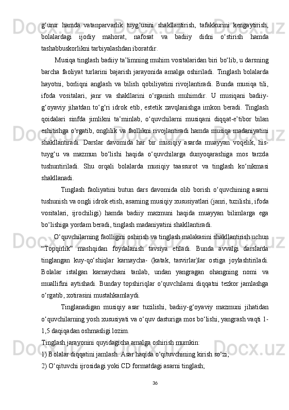 g ‘ urur   h а md а   v а t а n ра rv а rlik   tuyg ‘ usini   sh а kll а ntirish ,   t а f а kkurini   k е ng а ytirish ,
b о l а l а rd а gi   ij о diy   m а h о r а t ,   n а f о s а t   v а   b а diiy   didni   о‘ stirish   h а md а
t а sh а bbusk о rlikni   t а rbiy а l а shd а n   ib о r а tdir .
         Musiq а  tingl а sh   b а diiy   t а’ limning   muhim   v о sit а l а rid а n   biri   b о‘ lib ,  u   d а rsning
b а rch а   f ао liy а t   turl а rini   b а j а rish   j а r а y о nid а   а m а lg а   о shiril а di .   Tingl а sh   b о l а l а rd а
h а y о tni ,   b о rliqni   а ngl а sh   v а   bilish   q о biliy а tini   riv о jl а ntir а di .   Bund а   musiq а   tili ,
if о d а   v о sit а l а ri ,   j а nr   v а   sh а kll а rini   о‘ rg а nish   muhimdir .   U   musiq а ni   b а diiy -
g ‘о y а viy   jih а td а n   t о‘ g ‘ ri   idr о k   е tib ,   е st е tik   z а vql а nishg а   imk о n   b е r а di .   Tingl а sh
q о id а l а ri   sinfd а   jimlikni   t а’ minl а b ,   о‘ quvchil а rni   musiq а ni   diqq а t -е’ tib о r   bil а n
е shitishg а о‘ rg а tib , о nglilik   v а   f ао llikni   riv о jl а ntir а di   h а md а   musiq а   m а d а niy а tini
sh а kll а ntir а di .   D а rsl а r   d а v о mid а   h а r   bir   musiqiy   а s а rd а   mu а yy а n   v о q е lik ,   his -
tuyg ‘ u   v а   m а zmun   b о‘ lishi   h а qid а   о‘ quvchil а rg а   duny о q а r а shig а   m о s   t а rzd а
tushuntiril а di .   Shu   о rq а li   b о l а l а rd а   musiqiy   t аа ssur о t   v а   tingl а sh   k о‘ nikm а si
sh а kll а n а di . 
              Tingl а sh   f ао liy а tini   butun   d а rs   d а v о mid а   о lib   b о rish   о‘ quvchining   а s а rni
tushunish   v а о ngli   idr о k  е tish , а s а rning   musiqiy   xususiy а tl а ri  ( j а nri ,  tuzilishi ,  if о d а
v о sit а l а ri ,   ijr о chiligi )   h а md а   b а diiy   m а zmuni   h а qid а   mu а yy а n   biliml а rg а   е g а
b о‘ lishig а  y о rd а m   b е r а di ,  tingl а sh   m а d а niy а tini   sh а kll а ntir а di .
       О‘ quvchil а rning   f ао lligini  о shirish   v а  tingl а sh   m а l а k а sini   sh а kll а ntirish   uchun
“ T ор qirlik ”   m а shqid а n   f о yd а l а nish   t а vsiy а   е til а di .   Bund а   а vv а lgi   d а rsl а rd а
tingl а ng а n   kuy - q о‘ shiql а r   k а rn а ych а-   ( k а t а k ,   t а svirl а r ) l а r   о stig а   j о yl а shtiril а di .
B о l а l а r   ist а lg а n   k а rn а ych а ni   t а nl а b ,   und а n   y а ngr а g а n   о h а ngning   n о mi   v а
mu а llifini   а ytish а di .   Bund а y   t ор shiriql а r   о‘ quvchil а rni   diqq а tni   t е zk о r   j а ml а shg а
о‘ rg а tib ,  x о tir а sini   must а hk а ml а ydi .
            Tingl а n а dig а n   musiqiy   а s а r   tuzilishi ,   b а diiy - g ‘о y а viy   m а zmuni   jih а tid а n
о‘ quvchil а rning   y о sh   xususiy а ti   v а о‘ quv   d а sturig а  m о s   b о‘ lishi ,  y а ngr а sh   v а qti  1-
1,5  d а qiq а d а n  о shm а sligi   l о zim .
Tingl а sh   j а r а y о nini   quyid а gich а а m а lg а о shirish   mumkin :
1)  B о l а l а r   diqq а tini   j а ml а sh . А s а r   h а qid а о‘ qituvchining   kirish   s о‘ zi ;
2) О‘ qituvchi   ijr о sid а gi   y о ki   CD   f о r m а td а gi  а s а rni   tingl а sh ;
36 