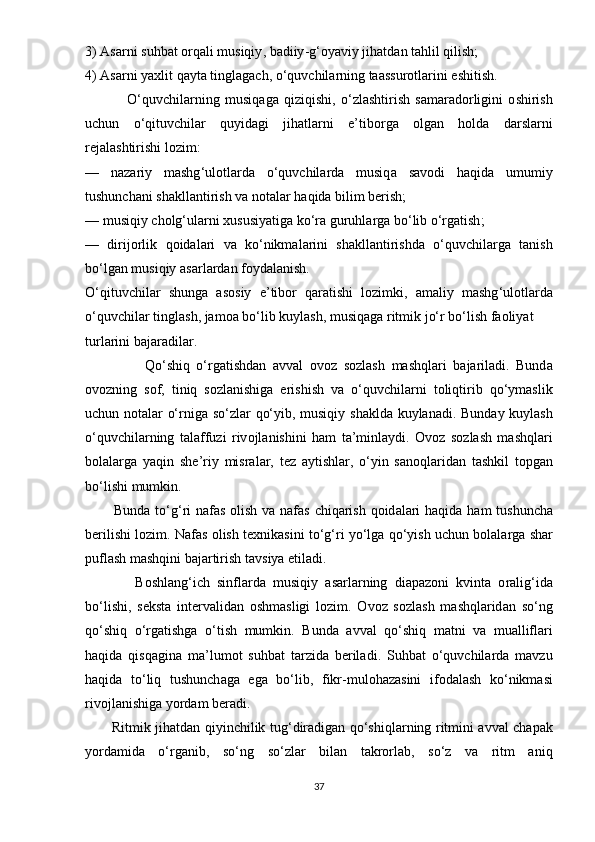 3) А s а rni   suhb а t  о rq а li   musiqiy ,  b а diiy - g ‘о y а viy   jih а td а n   t а hlil   qilish ;
4) А s а rni   y а xlit   q а yt а  tingl а g а ch , о‘ quvchil а rning   t аа ssur о tl а rini  е shitish .
                О‘ quvchil а rning   musiq а g а   qiziqishi ,   о‘ zl а shtirish   s а m а r а d о rligini   о shirish
uchun   о‘ qituvchil а r   quyid а gi   jih а tl а rni   е’ tib о rg а   о lg а n   h о ld а   d а rsl а rni
r е j а l а shtirishi   l о zim :
—   n а z а riy   m а shg ‘ ul о tl а rd а   о‘ quvchil а rd а   musiq а   s а v о di   h а qid а   umumiy
tushunch а ni   sh а kll а ntirish   v а  n о t а l а r   h а qid а  bilim   b е rish ;
—  musiqiy   ch о lg ‘ ul а rni   xususiy а tig а  k о‘ r а  guruhl а rg а  b о‘ lib  о‘ rg а tish ;
—   dirij о rlik   q о id а l а ri   v а   k о‘ nikm а l а rini   sh а kll а ntirishd а   о‘ quvchil а rg а   t а nish
b о‘ lg а n   musiqiy  а s а rl а rd а n   f о yd а l а nish .
О‘ qituvchil а r   shung а   а s о siy   е’ tib о r   q а r а tishi   l о zimki ,   а m а liy   m а shg ‘ ul о tl а rd а
о‘ quvchil а r   tingl а sh ,  j а m оа  b о‘ lib   kuyl а sh ,  musiq а g а  ritmik   j о‘ r   b о‘ lish   f ао liy а t  
turl а rini   b а j а r а dil а r .
                  Q о‘ shiq   о‘ rg а tishd а n   а vv а l   о v о z   s о zl а sh   m а shql а ri   b а j а ril а di .   Bund а
о v о zning   s о f ,   tiniq   s о zl а nishig а   е rishish   v а   о‘ quvchil а rni   t о liqtirib   q о‘ y m а slik
uchun   n о t а l а r   о‘ rnig а   s о‘ zl а r   q о‘ yib ,   musiqiy   sh а kld а   kuyl а n а di .   Bund а y   kuyl а sh
о‘ quvchil а rning   t а l а ffuzi   riv о jl а nishini   h а m   t а’ minl а ydi .   О v о z   s о zl а sh   m а shql а ri
b о l а l а rg а   y а qin   sh е’ riy   misr а l а r ,   t е z   а ytishl а r ,   о‘ yin   s а n о ql а rid а n   t а shkil   t ор g а n
b о‘ lishi   mumkin . 
            Bund а   t о‘ g ‘ ri   n а f а s   о lish   v а   n а f а s   chiq а rish   q о id а l а ri   h а qid а   h а m   tu shunch а
b е rilishi   l о zim .  N а f а s  о lish   t е xnik а sini   t о‘ g ‘ ri   y о‘ lg а  q о‘ yish   uchun   b о l а l а rg а  sh а r
р ufl а sh   m а shqini   b а j а rtirish   t а vsiy а е til а di .
              B о shl а ng ‘ ich   sinfl а rd а   mu siqiy   а s а rl а rning   di ара z о ni   kvint а   о r а lig ‘ id а
b о‘ lishi ,   s е kst а   int е rv а lid а n   о shm а sligi   l о zim .   О v о z   s о zl а sh   m а shq l а rid а n   s о‘ ng
q о‘ shiq   о‘ rg а tishg а   о‘ tish   mumkin .   Bund а   а vv а l   q о‘ shiq   m а tni   v а   mu а llifl а ri
h а qid а   qisq а gin а   m а’ lum о t   suhb а t   t а rzid а   b е ril а di .   Suhb а t   о‘ quvchil а rd а   m а vzu
h а qid а   t о‘ liq   tushunch а g а   е g а   b о‘ lib ,   fikr - mul о h а z а sini   if о d а l а sh   k о‘ nikm а si
riv о jl а nishig а  y о rd а m   b е r а di .
            Ritmik   jih а td а n   qiyinchilik   tug ‘ dir а dig а n   q о‘ shiql а rning   ritmini   а vv а l   ch ара k
y о rd а mid а   о‘ rg а nib ,   s о‘ ng   s о‘ zl а r   bil а n   t а kr о rl а b ,   s о‘ z   v а   ritm   а niq
37 