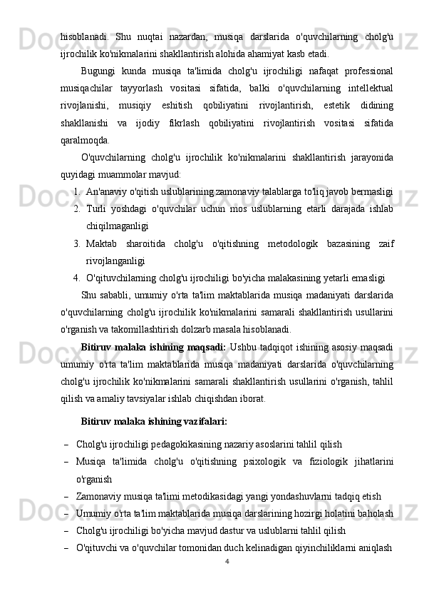 hisoblanadi.   Shu   nuqtai   nazardan,   musiqa   darslarida   o'quvchilarning   cholg'u
ijrochilik ko'nikmalarini shakllantirish alohida ahamiyat kasb etadi.
Bugungi   kunda   musiqa   ta'limida   cholg'u   ijrochiligi   nafaqat   professional
musiqachilar   tayyorlash   vositasi   sifatida,   balki   o'quvchilarning   intellektual
rivojlanishi,   musiqiy   eshitish   qobiliyatini   rivojlantirish,   estetik   didining
shakllanishi   va   ijodiy   fikrlash   qobiliyatini   rivojlantirish   vositasi   sifatida
qaralmoqda.
O'quvchilarning   cholg'u   ijrochilik   ko'nikmalarini   shakllantirish   jarayonida
quyidagi muammolar mavjud:
1. An'anaviy o'qitish uslublarining zamonaviy talablarga to'liq javob bermasligi
2. Turli   yoshdagi   o'quvchilar   uchun   mos   uslublarning   etarli   darajada   ishlab
chiqilmaganligi
3. Maktab   sharoitida   cholg'u   o'qitishning   metodologik   bazasining   zaif
rivojlanganligi
4. O'qituvchilarning cholg'u ijrochiligi bo'yicha malakasining yetarli emasligi
Shu   sababli,   umumiy   o'rta   ta'lim   maktablarida   musiqa   madaniyati   darslarida
o'quvchilarning   cholg'u   ijrochilik   ko'nikmalarini   samarali   shakllantirish   usullarini
o'rganish va takomillashtirish dolzarb masala hisoblanadi.
Bitiruv  malaka  ishining  maqsadi:   Ushbu  tadqiqot  ishining   asosiy   maqsadi
umumiy   o'rta   ta'lim   maktablarida   musiqa   madaniyati   darslarida   o'quvchilarning
cholg'u   ijrochilik   ko'nikmalarini   samarali   shakllantirish   usullarini   o'rganish,   tahlil
qilish va amaliy tavsiyalar ishlab chiqishdan iborat.
Bitiruv malaka ishining vazifalari: 
 Cholg'u ijrochiligi pedagokikasining nazariy asoslarini tahlil qilish
 Musiqa   ta'limida   cholg'u   o'qitishning   psixologik   va   fiziologik   jihatlarini
o'rganish
 Zamonaviy musiqa ta'limi metodikasidagi yangi yondashuvlarni tadqiq etish
 Umumiy o'rta ta'lim maktablarida musiqa darslarining hozirgi holatini baholash
 Cholg'u ijrochiligi bo'yicha mavjud dastur va uslublarni tahlil qilish
 O'qituvchi va o'quvchilar tomonidan duch kelinadigan qiyinchiliklarni aniqlash
4 