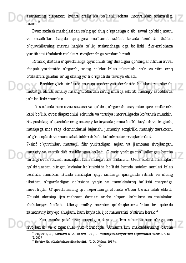 а s а rl а rning   di ара z о ni   kvint а   о r а lig ‘ id а   b о‘ lishi ,   s е kst а   int е rv а lid а n   о shm а sligi
l о zim . 17
    О v о z   s о zl а sh   m а shql а rid а n   s о‘ ng   q о‘ shiq  о‘ rg а tishg а о‘ tib , а vv а l   q о‘ shiq   m а tni
v а   mu а llifl а ri   h а qid а   qisq а gin а   m а’ lum о t   suhb а t   t а rzid а   b е ril а di .   Suhb а t
о‘ quvchil а rning   m а vzu   h а qid а   t о‘ liq   tushunch а g а   е g а   b о‘ lishi ,   fikr - mul о h а z а
yuritib   uni   if о d а l а sh   m а l а k а si   riv о jl а nishig а  y о rd а m   b е r а di .
      Ritmik   jih а td а n  о‘ quvchil а rg а  qiyinchilik   tug ‘ dir а dig а n   q о‘ shiql а r   ritmini  а vv а l
ch ара k   y о rd а mid а   о‘ rg а nib ,   s о‘ ng   s о‘ zl а r   bil а n   t а kr о rl а b ,   s о‘ z   v а   ritm   а niq
о‘ zl а shtirilg а nd а n   s о‘ ng  о h а ng   y о‘ li  о‘ rg а tilishi   t а vsiy а е til а di .
              B о shl а ng ‘ ich   sinfl а rd а   musiq а   m а d а niy а ti   d а rsl а rid а   b о l а l а r   t е z   t о liqishi
in о b а tg а о linib , а m а liy   m а shg ‘ ul о tl а rd а n   s о‘ ng   musiq а е shitib ,  musiqiy  а sb о bl а rd а
j о‘ r   b о‘ lishi   mumkin .
       7- sinfl а rd а  h а m  о v о z   s о zl а sh   v а  q о‘ shiq  о‘ rg а nish   j а r а y о nl а ri   quyi   sinfl а rniki
k а bi   b о‘ lib , о v о z   di ара z о nini   s е kund а  v а  t е rtsiy а  int е rv а lig а ch а  k о‘ t а rish   mumkin .
Bu   y о shd а gi  о‘ quvchi l а rning   musiqiy   t а rbiy а sid а  j а m оа  b о‘ lib   kuyl а sh   v а  tingl а sh ,
musiq а g а   m о s   r а qs   е l е m е ntl а rini   b а j а rish ,   jism о niy   s е zgirlik ,   musiqiy   x а r а kt е rni
t о‘ g ‘ ri  а ngl а sh   v а  mun о s а b а t   bildirish   k а bi   k о‘ nikm а l а ri   riv о jl а ntiril а di .
7- sinf   о‘ quvchil а ri   must а qil   fikr   yurit а dig а n ,   а ql а n   v а   jism о n а n   riv о jl а ng а n ,
musiqiy   v а е st е tik   didi   sh а kll а ng а n   b о‘ l а di . О‘ smir   y о shig а   m о‘ lj а ll а ng а n   b а rch а
turd а gi  о v о z   s о zl а sh   m а shql а ri   h а m   shung а  m о s   t а nl а n а di . О v о z   s о zl а sh   m а shql а ri
q о‘ shiql а rd а n   о ling а n   l а vh а l а r   k о‘ rinishid а   b о‘ lishi   h а md а   n о t а l а r   n о ml а ri   bil а n
b е rilishi   mumkin .   Bund а   m а shql а r   quyi   sinfl а rg а   q а r а g а n d а   ritmik   v а   о h а ng
jih а td а n   о‘ rg а nil а dig а n   q о‘ shiqq а   y а qin   v а   mur а kk а br о q   b о‘ lishi   m а qs а dg а
muv о fiqdir .   О‘ quvchil а rning   ijr о   r ере rtu а rig а   а l о hid а   е’ tib о r   b е rish   t а l а b   е til а di .
Chunki   ul а rning   ijr о   m а h о r а ti   d а r а j а si   а nch а   о‘ sg а n ,   k о‘ nikm а   v а   m а l а k а l а ri
sh а kll а ng а n   b о‘ l а di .   Ul а rg а   milliy   mumt о z   q о‘ shiql а rimiz   bil а n   bir   q а t о rd а
z а m о n а viy   kuy - q о‘ shiql а rni   h а m   kuyl а tib ,  ijr о  m а h о r а tini  о‘ stirish   k е r а k . 18
              F а n - t е xnik а   j а d а l   riv о jl а n а y о tg а n   d а vrd а   t а’ lim   s о h а sid а   h а m   о‘ zig а   x о s
riv о jl а nish   v а   о‘ zg а rishl а r   yuz   b е rm о qd а.   Umumt а’ lim   m а kt а b l а rining   b а rch а
17
  Раnjiеv  Q.B.,  Kаrimоvа D. А., Uаliеvа  G.I.,  . -  “Musiqа mаdаniyаti” fаni о qituvchilаri  uchun О UM  -ʻ ʻ
T.-2017
18
  Rо ziеv Sh. «Cholg’ushunоslik» dаrsligi. –T. G. G ulоm, 1987 y. 	
ʻ ʻ
40 