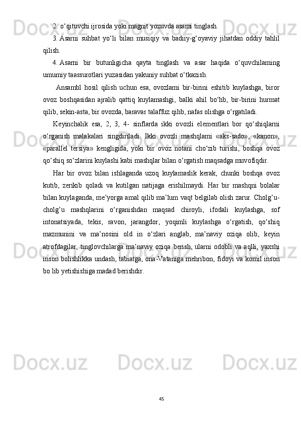 2. о‘ qituvchi   ijr о sid а  y о ki   m а gnit   y о zuvd а а s а mi   tingl а sh .
3. А s а rni   suhb а t   y о‘ li   bil а n   musiqiy   v а   b а diiy - g ‘о y а viy   jih а td а n   о ddiy   t а hlil
qilish .
4. А s а rni   bir   butunligich а   q а yt а   tingl а sh   v а   а s а r   h а qid а   о‘ quvchil а ming
umumiy   t аа ssur о tl а ri   yuz а sid а n   y а kuniy   suhb а t  о‘ tk а zish .
  А ns а mbl   h о sil   qilish   uchun   е s а,   о v о zl а mi   bir - birini   е shitib   kuyl а shg а,   bir о r
о v о z   b о shq а sid а n   а jr а lib   q а ttiq   kuyl а m а shgi ,   b а lki   а hil   b о‘ hb ,   bir - birini   hurm а t
qilib ,  s е kin -а st а,  bir  о v о zd а,  b а r а v а r   t а l а ffuz   qihb ,  n а f а s  о lishg а о‘ rg а til а di .   
K е yinch а lik   е s а,   2,   3,   4-   sinfl а rd а   ikki   о v о zli   е l е m е ntl а ri   b о r   q о‘ shiql а rni
о‘ rg а nish   m а l а k а l а ri   singdiril а di .   Ikki   о v о zli   m а shql а mi   «а ks - s а d о»,   « k а n о n »,
«ра r а ll е l   t е rsiy а»   k е ngligid а,   y о ki   bir   о v о z   n о t а ni   ch о‘ zib   turishi ,   b о shq а   о v о z
q о‘ shiq   s о‘ zl а rini   kuyl а shi   k а bi   m а shql а r   bil а n  о‘ rg а tish   m а qs а dg а  muv о fiqdir . 
H а r   bir   о v о z   bil а n   ishl а g а nd а   uz о q   kuyl а m а slik   k е r а k ,   chunki   b о shq а   о v о z
kutib ,   z е rikib   q о l а di   v а   kutilg а n   n а tij а g а   е rishilm а ydi .   H а r   bir   m а shqni   b о l а l а r
bil а n   kuyl а g а nd а,  m е’ y о rg а а m а l   qilib   m а’ lum   v а qt   b е lgil а b  о lish   z а rur .  Cholg ’ u -
cholg ’ u   m а shql а rini   о‘ rg а nishd а n   m а qs а d   chir о yli ,   if о d а li   kuyl а shg а,   s о f
int о n а tsiy а d а,   t е kis ,   r а v о n ,   j а r а ngd о r ,   y о qimli   kuyl а shg а   о‘ rg а tish ,   q о‘ shiq
m а zmunini   v а   m а’ n о sini   о ld   in   о‘ zl а ri   а ngl а b ,   m а’ n а viy   о ziq а   о lib ,   k е yin
а tr о fd а gil а r ,   tingl о vchil а rg а   m а’ n а viy   о ziq а   b е rish ,   ul а rni   о d о bli   v а   а qlli ,   y а xshi
ins о n   b о lishlikk а   und а sh ,   t а bi а tg а, о n а- V а t а nig а   m е hrib о n ,   fid о yi   v а   k о mil   ins о n
b о  lib   y е tishishig а  m а d а d   b е rishdir .
45 