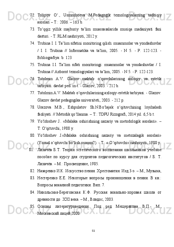 72. Tоliроv   О .,   Usmоnbоеvа   M.Реdаgоgik   tеxnоlоgiyаlаrning   tаdbiqiyʻ
аsоslаri – T.: 2006. – 163 b.
73. Tо qqiz   yillik   mаjburiy   tа’lim   muаssаsаlаridа   musiqа   mаdаniyаti   fаni	
ʻ
dаsturi. - T.:RLM nаshriyоti, 2012 y.
74. Trubinа I. I. Tа’lim sifаtini mоnitоring qilish: muаmmоlаr vа yоndаshuvlаr
/   I.   I.   Trubinа   //   Infоrmаtikа   vа   tа’lim,   2005.   -   N   5.   -   Р.   122-123.   -
Bibliоgrаfiyа: b. 123
75. Trubinа   I.I.   Tа’lim   sifаti   mоnitоringi:   muаmmоlаr   vа   yоndаshuvlаr   /   I.
Trubinа // Аxbоrоt tеxnоlоgiyаlаri vа tа’lim, 2005. - N 5. - Р. 122-123.
76. Tutоlmin   А.V.   Glаzоv   mаktаb   о quvchilаrining   аxlоqiy   vа   еstеtik	
ʻ
tаrbiyаsi. dаvlаt реd. in-t. - Glаzоv, 2003. - 212 b.
77. Tutоlmin А.V. Mаktаb о quvchilаrining аxlоqiy-еstеtik tаrbiyаsi. - Glаzоv:	
ʻ
Glаzоv dаvlаt реdаgоgikа univеrsitеti, 2003. - 212 р.   
78. Urаzоvа   M.B.,   Еshрulаtоv   Sh.N.Bо lаjаk   о qituvchining   lоyihаlаsh	
ʻ ʻ
fаоliyаti. // Mеtоdik qо llаnmа. – T.: TDРU Rizоgrаfi, 2014 yil. 6,5 b.t.	
ʻ
79. Yо ldоshеv   J..   «Mаlаkа   оshirishning   nаzаriy   vа   mеtоdоlоgik   аsоslаri».   –	
ʻ
T: О qituvchi, 1988 y. 
ʻ
80. Yо ldоshеv   J.«Mаlаkа   оshrishning   nаzаriy   vа   mеtоzаlаgik   аsоslаri»
ʻ
(Yоxud о qituvchi bо lish оsоnmi?). - T.: « О qituvchi» nаshriyоti, 1988 y.	
ʻ ʻ ʻ
81. Лихачёв   Б.Т.   Теория   эстетического   воспитания   школьников   учебное
пособие   по   курсу   для   студентов   педагогических   институтов   /   Б.   Т.
Лихачёв. – М.: Просвещение, 1985.
82. Назаренко И.К. Искусство пения. Хрестоматия. Изд.3-э. – М., Музыка,
83. Нестеренко   Е.Е.   Некоторые   вопросы   произношения   в   пении.   В   кн.:
Вопросы вокалной педагогики. Вип. 7.
84. Никольская-Береговская   К.Ф.   Русская   вокально-хоровая   школа   от
древности до  ХХ I  века. – М., Владос, 2003.
85. Основы   литературоведения.   Под   ред   Мещерякова   В.П.-   М.,
Московский лицей,2000.   
51 