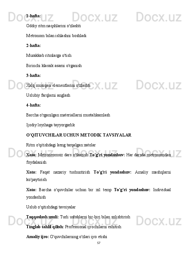 1-hafta:
Oddiy ritm naqshlarini o'zlashti
Metronom bilan ishlashni boshladi
2-hafta:
Murakkab ritmlarga o'tish
Birinchi klassik asarni o'rganish
3-hafta:
Xalq musiqasi elementlarini o'zlashti
Uslubiy farqlarni anglash
4-hafta:
Barcha o'rganilgan materiallarni mustahkamlash
Ijodiy loyihaga tayyorgarlik
O'QITUVCHILAR UCHUN METODIK TAVSIYALAR
Ritm o'qitishdagi keng tarqalgan xatolar
Xato:   Metroneomsiz dars o'tkazish   To'g'ri yondashuv:   Har darsda metronomdan
foydalanish
Xato:   Faqat   nazariy   tushuntirish   To'g'ri   yondashuv:   Amaliy   mashqlarni
ko'paytirish
Xato:   Barcha   o'quvchilar   uchun   bir   xil   temp   To'g'ri   yondashuv:   Individual
yondashish
Uslub o'qitishdagi tavsiyalar
Taqqoslash usuli:  Turli uslublarni bir-biri bilan solishtirish
Tinglab tahlil qilish:  Professional ijrochilarni eshitish
Amaliy ijro:  O'quvchilarning o'zlari ijro etishi
57 