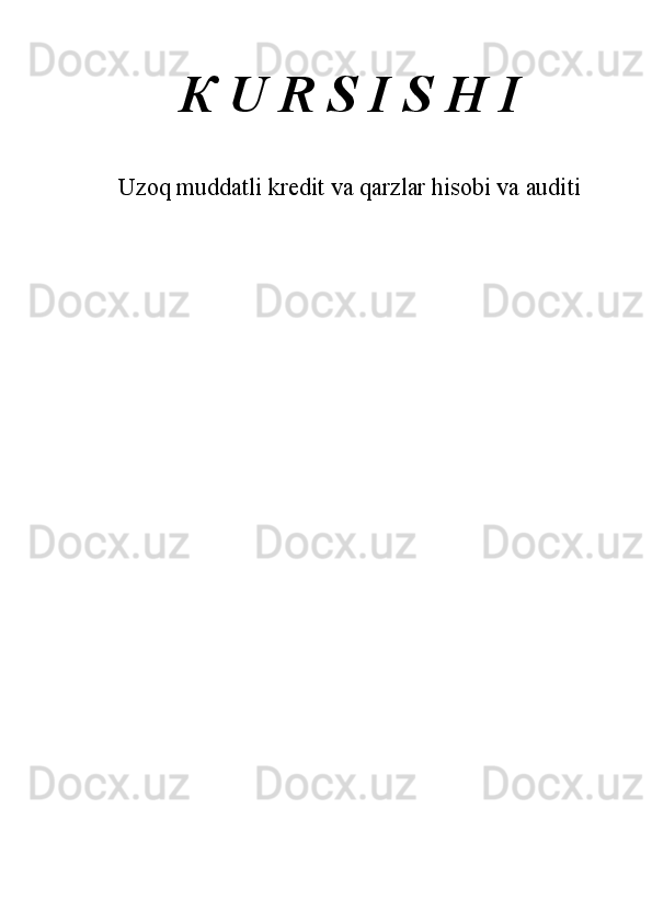 К  U R S I S H I 
 
 
Uzoq muddatli kredit va qarzlar hisobi va auditi
