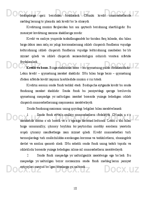 boshqalarga   qarz   berishdan   boshlanadi.   CHunki   kredit   munosabatlarida
mablag`larning to`planishi xali kredit bo`la olmaydi. 
Kreditning   muxim   farqlaridan   biri   uni   qaytarib   berishning   shartliligidir.   Bu
xususiyat kreditning xamma shakllariga xosdir. 
Kredit va moliya yuqorida taxkidlangandek bir-biridan farq kilsada, shu bilan
birga ikkisi xam xalq xo`jaligi korxonalarining ishlab chiqarish fondlarini vujudga
keltirishning   ishlab   chiqarish   fondlarini   vujudga   keltirishning   manbalari   bo`lib
xizmat   qiladi   va   ishlab   chiqarish   samaradorligini   oshirish   vositasi   sifatida
foydalaniladi. 
Kredit va baxo.  Bizga mahlumki baxo – bu qiymatning pulda ifodalanishidir.
Lekin   kredit   –   qiymatning   xarakat   shaklidir.   SHu   bilan   birga   baxo   –   qiymatning
ifodasi sifatida kredit xajmini hisoblashda muxim o`rin tutadi. 
Kreditni asosini ssuda fondi tashkil etadi. Boshqacha aytganda kredit bu ssuda
fondining   xarakat   shaklidir.   Ssuda   fondi   bu   jamiyatdagi   qarzga   beriluvchi
qiymatning   maqsadga   yo`naltirilgan   xarakat   borasida   yuzaga   keladigan   ishlab
chiqarish munosabatlarining majmuasini xarakterlaydi. 
Ssuda fondining mazmuni uning quyidagi belgilari bilan xarakterlanadi: 
1. Ssuda   fondi   avvalo   mulkiy   munosabatlarni   ifodalaydi.   CHunki   u   o`z
xarakatida doimo o`sib boradi va o`z egasiga daromad keltiradi. Lekin u shu bilan
birga   umummilliy,   ijtimoiy   boylikni   ko`paytirishni   moddiy   asoslarni   yaratishi
orqali   ijtimoiy   manfaatlarga   xam   xizmat   qiladi.   Kredit   munosabatlari   turli
tarmoqlardagi turli mulkchilikka asoslangan korxona va tashkilotlarni, shuningdek
davlat   va   axolini   qamrab   oladi.   SHu   sababli   ssuda   fondi   uning   tarkib   topishi   va
ishlatilishi borasida yuzaga keladigan xilma-xil munosabatlarni xarakterlaydi. 
2. Ssuda   fondi   maqsadga   yo`naltirilganlik   xarakteriga   ega   bo`ladi.   Bu
maqsadga   yo`naltirilgan   bozor   mexanizmi   ssuda   fondi   mablag`larini   jamiyat
extiyojlari mavjud bo`lgan soxalarga yo`naltiradi. 
 
10   