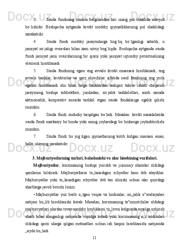 3. Ssuda   fondining   muxim   belgilaridan   biri   uning   pul   shaklida   mavjud
bo`lishidir.   Boshqacha   aytganda   kredit   moddiy   qiymatliklarning   pul   shaklidagi
xarakatidir. 
4. Ssuda   fondi   moddiy   jarayonlarga   bog`liq   bo`lganligi   sababli,   u
jamiyat xo`jaligi resurslari bilan xam uzviy bog`liqdir.   Boshqacha aytganda ssuda
fondi   jamiyat   jami   resurslarining   bir   qismi   yoki   jamiyat   iqtisodiy   potentsialining
elementi hisoblanadi. 
5. Ssuda   fondining   egasi   eng   avvalo   kredit   muassasi   hisoblanadi,   eng
avvalo   banklar,   kreditorlar   va   qarz   oluvchilar   sifatida   ssud   fondining   eng   yirik
egalari   hisoblanadi   shu   bilan   birga   banklardan   tashqari   takror   ishlab   chiqarish
jarayoning   boshqa   subhektlari,   jumladan,   xo`jalik   tashkilotlari,   axoli   xamda
aktsionerlik,   kooperativ   asosida   tashkil   etgan   ssuda   fondalariga   egalik   qilishi
mumkin. 
6. Ssuda   fondi   xududiy   tarqalgan   bo`ladi.   Masalan:   kredit   masalalarida
ssuda fondi markaziy bo`limda yoki uning joylaridagi bo`limlariga joylashtirilishi
mumkin. 
7. Ssuda   fondi   bu   yig`ilgan   qiymatlarning   kotib   kolgan   massasi   emas,
balki ularning xarakatidir. 
 
3. Majburiyatlarning turlari, baholanishi va ular hisobining vazifalari. 
Majburiyatlar ,   korxonaning   boshqa   yuridik   va   jismoniy   shaxslar   oldidagi
qarzlarini   bildiradi.   Majburiyatlarni   to„lanadigan   schyotlar   ham   deb   ataydilar.
Majburiyatlar   yoki   to„lanadigan   schyotlar   deb   tan   olinishi   uchun   ular   quyidagi
shartlarga javob berishi lozim: 
• Majburiyatlar   yuz   berib   o„tgan   voqea   va   hodisalar,   xo„jalik   o eratsiyalari‟
natijasi   bo„lib   hisoblanishi   kerak.   Masalan,   korxonaning   ta minotchilar   oldidagi	
‟
majburiyatlari ulardan tovar-moddiy boyliklarni to„lovni kelgusida amalga oshirish
sharti   bilan   olinganligi   natijasida   vujudga   keladi   yoki   korxonaning  o„z   xodimlari
oldidagi   qarzi   ularga   qilgan   mehnatlari   uchun   ish   haqini   hisoblanishi   natijasida
„aydo bo„ladi. 
 
11   