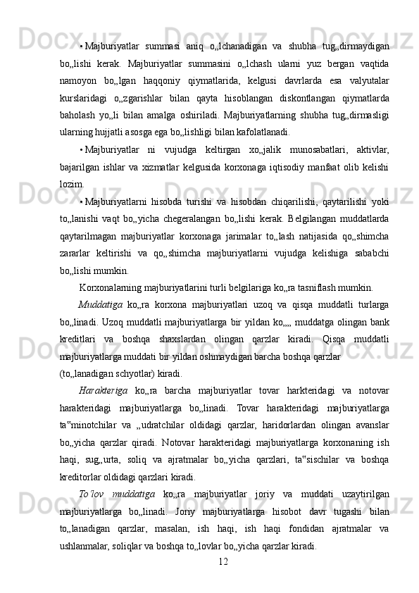 • Majburiyatlar   summasi   aniq   o„lchanadigan   va   shubha   tug„dirmaydigan
bo„lishi   kerak.   Majburiyatlar   summasini   o„lchash   ularni   yuz   bergan   vaqtida
namoyon   bo„lgan   haqqoniy   qiymatlarida,   kelgusi   davrlarda   esa   valyutalar
kurslaridagi   o„zgarishlar   bilan   qayta   hisoblangan   diskontlangan   qiymatlarda
baholash   yo„li   bilan   amalga   oshiriladi.   Majburiyatlarning   shubha   tug„dirmasligi
ularning hujjatli asosga ega bo„lishligi bilan kafolatlanadi. 
• Majburiyatlar   ni   vujudga   keltirgan   xo„jalik   munosabatlari,   aktivlar,
bajarilgan   ishlar   va   xizmatlar   kelgusida   korxonaga   iqtisodiy   manfaat   olib   kelishi
lozim. 
• Majburiyatlarni   hisobda   turishi   va   hisobdan   chiqarilishi,   qaytarilishi   yoki
to„lanishi   vaqt   bo„yicha   chegeralangan   bo„lishi   kerak.   Belgilangan   muddatlarda
qaytarilmagan   majburiyatlar   korxonaga   jarimalar   to„lash   natijasida   qo„shimcha
zararlar   keltirishi   va   qo„shimcha   majburiyatlarni   vujudga   kelishiga   sababchi
bo„lishi mumkin. 
Korxonalarning majburiyatlarini turli belgilariga ko„ra tasniflash mumkin. 
Muddatiga   ko„ra   korxona   majburiyatlari   uzoq   va   qisqa   muddatli   turlarga
bo„linadi. Uzoq muddatli majburiyatlarga bir  yildan ko„„ muddatga olingan bank
kreditlari   va   boshqa   shaxslardan   olingan   qarzlar   kiradi.   Qisqa   muddatli
majburiyatlarga muddati bir yildan oshmaydigan barcha boshqa qarzlar 
(to„lanadigan schyotlar) kiradi. 
Harakteriga   ko„ra   barcha   majburiyatlar   tovar   harkteridagi   va   notovar
harakteridagi   majburiyatlarga   bo„linadi.   Tovar   harakteridagi   majburiyatlarga
ta minotchilar   va   „udratchilar   oldidagi   qarzlar,   haridorlardan   olingan   avanslar‟
bo„yicha   qarzlar   qiradi.   Notovar   harakteridagi   majburiyatlarga   korxonaning   ish
haqi,   sug„urta,   soliq   va   ajratmalar   bo„yicha   qarzlari,   ta sischilar   va   boshqa	
‟
kreditorlar oldidagi qarzlari kiradi. 
To‘lov   muddatiga   ko„ra   majburiyatlar   joriy   va   muddati   uzaytirilgan
majburiyatlarga   bo„linadi.   Joriy   majburiyatlarga   hisobot   davr   tugashi   bilan
to„lanadigan   qarzlar,   masalan,   ish   haqi,   ish   haqi   fondidan   ajratmalar   va
ushlanmalar, soliqlar va boshqa to„lovlar bo„yicha qarzlar kiradi. 
 
12   