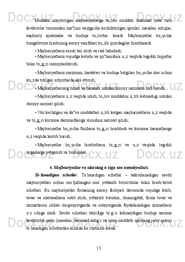 Muddati   uzaytirilgan   majburiyatlarga   to„lov   muddati   hukumat   yoki   turli
kreditorlar   tomonidan   ma lum   vaqtgacha   kechiktirilgan   qarzlar,   masalan   soliqlar,‟
majburiy   ajratmalar   va   boshqa   to„lovlar,   kiradi.   Majburiyatlar   bo„yicha
buxgalteriya hisobining asosiy vazifalari bo„lib quyidagilar hisoblanadi: 
• Majburiyatlarni asosli tan olish va real baholash; 
• Majburiyatlarni vujudga kelishi va qo lanishini o„z vaqtida tegishli hujjatlar	
‟
bilan to„g„ri rasmiylashtirish; 
• Majburiyatlarni mazmuni, harakteri va boshqa belgilari bo„yicha ular uchun
ko„zda tutilgan schyotlarda aks ettirish; 
• Majburiyatlarning holati va harakati ustidan doimiy nazoratni olib borish; 
• Majburiyatlarni o„z vaqtida uzish, to„lov muddatini o„tib ketmasligi ustidan
doimiy nazorat qilish; 
• Voz kechilgan va da vo muddatlari o„tib ketgan majburiyatlarni o„z vaqtida	
‟
va to„g„ri korxona daromadlariga olinishini nazorat qilish; 
• Majburiyatlar   bo„yicha   foizlarni   to„g„ri   hisoblash   va   korxona   harajatlariga
o„z vaqtida kiritib borish; 
• Majburiyatlar   bo„yicha   hisobotlarni   to„g„ri   va   o„z   vaqtida   tegishli
organlarga yetqazish va boshqalar. 
 
4. Majburiyatlar va ularning o`ziga xos xususiyatlari. 
To`lanadigan   schetlar .   To`lanadigan   schetlar   –   takrorlanadigan   savdo
majburiyatlari   uchun   mo`ljallangan   mol   yetkazib   beruvchilar   bilan   hisob-kitob
schetlari.   Bu   majburiyatlar   firmaning   asosiy   faoliyati   davomida   vujudga   kelib,
tovar   va   materiallarni   sotib   olish,   yetkazib   berishni,   shuningdek,   firma   tovar   va
xizmatlarini   ishlab   chiqarayotganda   va   sotayotganda   foydalanadigan   xizmatlarni
o`z   ichiga   oladi.   Savdo   schetlari   tahrifiga   to`g`ri   kelmaydigan   boshqa   xamma
kreditorlik qarzi (masalan, daromad solig`i va uzoq muddatli qarzning joriy qismi)
to`lanadigan schetlardan aloxida ko`rsatilishi kerak. 
 
13   