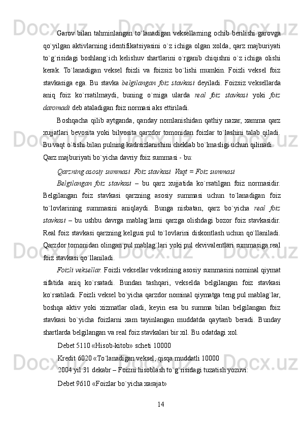 Garov bilan  tahminlangan  to`lanadigan  veksellarning ochib berilishi  garovga
qo`yilgan   aktivlarning   identifikatsiyasini   o`z   ichiga   olgan   xolda,   qarz   majburiyati
to`g`risidagi   boshlang`ich   kelishuv   shartlarini   o`rganib   chiqishni   o`z   ichiga   olishi
kerak.   To`lanadigan   veksel   foizli   va   foizsiz   bo`lishi   mumkin.   Foizli   veksel   foiz
stavkasiga   ega.   Bu   stavka   belgilangan   foiz   stavkasi   deyiladi.   Foizsiz   veksellarda
aniq   foiz   ko`rsatilmaydi,   buning   o`rniga   ularda   real   foiz   stavkasi   yoki   foiz
daromadi  deb ataladigan foiz normasi aks ettiriladi. 
Boshqacha   qilib   aytganda,   qanday   nomlanishidan   qathiy   nazar,   xamma   qarz
xujjatlari  bevosita yoki bilvosita qarzdor tomonidan foizlar to`lashini  talab qiladi.
Bu vaqt o`tishi bilan pulning kadrsizlanishini cheklab bo`lmasligi uchun qilinadi. 
Qarz majburiyati bo`yicha davriy foiz summasi - bu: 
Qarzning asosiy summasi   Foiz stavkasi   Vaqt = Foiz summasi 
Belgilangan   foiz   stavkasi   –   bu   qarz   xujjatida   ko`rsatilgan   foiz   normasidir.
Belgilangan   foiz   stavkasi   qarzning   asosiy   summasi   uchun   to`lanadigan   foiz
to`lovlarining   summasini   aniqlaydi.   Bunga   nisbatan,   qarz   bo`yicha   real   foiz
stavkasi   –   bu   ushbu   davrga   mablag`larni   qarzga   olishdagi   bozor   foiz   stavkasidir.
Real foiz stavkasi qarzning kelgusi pul to`lovlarini diskontlash uchun qo`llaniladi.
Qarzdor tomonidan olingan pul mablag`lari yoki pul ekvivalentlari summasiga real
foiz stavkasi qo`llaniladi. 
Foizli veksellar.  Foizli veksellar vekselning asosiy summasini nominal qiymat
sifatida   aniq   ko`rsatadi.   Bundan   tashqari,   vekselda   belgilangan   foiz   stavkasi
ko`rsatiladi. Foizli veksel bo`yicha qarzdor nominal qiymatga teng pul mablag`lar,
boshqa   aktiv   yoki   xizmatlar   oladi,   keyin   esa   bu   summa   bilan   belgilangan   foiz
stavkasi   bo`yicha   foizlarni   xam   tayinlangan   muddatda   qaytarib   beradi.   Bunday
shartlarda belgilangan va real foiz stavkalari bir xil. Bu odatdagi xol. 
Debet 5110 «Hisob-kitob» scheti 10000 
Kredit 6020 «To`lanadigan veksel, qisqa muddatli 10000 
2004 yil 31 dekabr – Foizni hisoblash to`g`risidagi tuzatish yozuvi: 
Debet 9610 «Foizlar bo`yicha xarajat» 
 
14   