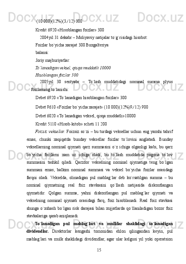   (10 000) (12%) (3 / 12) 300 
Kredit 6920 «Hisoblangan foizlar» 300 
2004 yil 31 dekabr – Moliyaviy natijalar to`g`risidagi hisobot: 
Foizlar bo`yicha xarajat 300 Buxgalteriya
balansi: 
Joriy majburiyatlar: 
To`lanadigan veksel, qisqa muddatli 10000 
Hisoblangan foizlar 300 
2005 yil   30   sentyabr   –   To`lash   muddatidagi   nominal   summa   plyus
foizlarning to`lanishi: 
Debet 6920 «To`lanadigan hisoblangan foizlar» 300 
Debet 9610 «Foizlar bo`yicha xarajat» (10 000) (12%) 9 / 12) 900 
Debet 6020 «To`lanadigan veksel, qisqa muddatli»10000 
Kredit 5110 «Hisob-kitob» scheti 11 200 
Foizsiz veksellar.   Foizsiz so`zi – bu turdagi veksellar uchun eng yaxshi tahrif
emas,   chunki   xaqiqatda   bunday   veksellar   foizlar   to`lovini   anglatadi.   Bunday
veksellarning   nominal   qiymati   qarz   summasini   o`z   ichiga   olganligi   kabi,   bu   qarz
bo`yicha   foizlarni   xam   uz   ichiga   oladi,   bu   to`lash   muddatida   yagona   to`lov
summasini   tashkil   qiladi.   Qarzdor   vekselning   nominal   qiymatiga   teng   bo`lgan
summani   emas,   balkim   nominal   summasi   va   veksel   bo`yicha   foizlar   orasidagi
farqni   oladi.   Vekselda,   olinadigan   pul   mablag`lar   deb   ko`rsatilgan   summa   –   bu
nominal   qiymatning   real   foiz   stavkasini   qo`llash   natijasida   diskontlangan
qiymatidir.   Qolgan   summa,   yahni   diskontlangan   pul   mablag`lar   qiymati   va
vekselning   nominal   qiymati   orasidagi   farq,   foiz   hisoblanadi.   Real   foiz   stavkasi
shunga   o`xshash   bo`lgan  risk   darajasi   bilan  xujjatlarda   qo`llaniladigan   bozor   foiz
stavkalariga qarab aniqlanadi. 
To`lanadigan   pul   mablag`lari   va   mulklar   shaklidagi   to`lanadigan
dividendlar.   Direktorlar   kengashi   tomonidan   ehlon   qilingandan   keyin,   pul
mablag`lari   va   mulk   shaklidagi   dividendlar,   agar   ular   kelgusi   yil   yoki   operatsion
 
15   