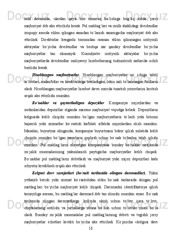 tsikl   davomida,   ulardan   qaysi   biri   uzunroq   bo`lishiga   bog`liq   xolda,   joriy
majburiyat deb aks ettirilishi kerak. Pul mablag`lari va mulk shaklidagi dividendlar
xuquqiy   asosda   ehlon   qilingan   sanadan   to`lanish   sanasigacha   majburiyat   deb   aks
ettiriladi.   Direktorlar   kengashi   tomonidan   rasman   ehlon   qilinmagan   imtiyozli
aktsiyalar   bo`yicha   dividendlar   va   boshqa   xar   qanday   dividendlar   bo`yicha
majburiyatlar   tan   olinmaydi.   Kumulyativ   imtiyozli   aktsiyalar   bo`yicha
majburiyatlarda   dividendlar   moliyaviy   hisobotlarning   tushuntirish   xatlarida   ochib
berilishi kerak. 
Hisoblangan   majburiyatlar .   Hisoblangan   majburiyatlar   uz   ichiga   tahtil
to`lovlari, mukofotlar va kreditorlarga beriladigan, lekin xali to`lanmagan foizlarni
oladi. Hisoblangan majburiyatlar hisobot davri oxirida tuzatish yozuvlarini kiritish
orqali aks ettirilishi mumkin. 
Bo`naklar   va   qaytariladigan   depozitlar .   Kompaniya   mijozlardan   va
xodimlaridan   depozitlar   olganda   maxsus   majburiyat   vujudga   keladi.   Depozitlarni
kelgusida   kelib   chiqishi   mumkin   bo`lgan   majburiyatlarni   to`lash   yoki   bitimni
bajarish   yoki   xizmatlar   ko`rsatish   kafolati   sifatida   mijozlardan   olish   mumkin.
Masalan,   buyurtma   olinganda,   kompaniya   buyurtmani   bekor   qilish   xolatida   kelib
chiqishi   mumkin   bo`lgan   zararlarni   qoplash   uchun   bo`nak   to`lashni   talab   qilishi
mumkin.   Pul   mablag`larni   olayotgan   kompaniyada   bunday   bo`naklar   natijasida
xo`jalik   muomalasining   yakunlanish   paytigacha   majburiyatlar   kelib   chiqadi.
Bo`naklar   pul   mablag`larni   debetlash   va   majburiyat   yoki   mijoz   depozitlari   kabi
schyotni kreditlash orqali aks ettiriladi. 
Kelgusi   davr   xarajatlari   (bo`nak   tarikasida   olingan   daromadlar).   Yukni
yetkazib   berish   yoki   xizmat   ko`rsatishdan   oldin   bo`nak   tarikasida   olingan   pul
mablag`lari   bo`yicha   majburiyat   kelib   chiqadi.   Daromadni   identifikatsiya   qilish
tamoyiliga asosan, bu mablag`lar daromad deb tan olinishi mumkin emas. Bo`nak
tarikasida   olingan   daromadlarga:   kollejda   ukish   uchun   to`lov,   ijara   to`lovi,
chiptalarning   sotilishi   va   jurnallarga   obuna   bo`lish   uchun   to`lovlar   misol   bo`la
oladi.   Bunday   xo`jalik   muomalalar   pul   mablag`larning   debeti   va   tegishli   joriy
majburiyatlar   schetlari   krediti   bo`yicha   aks   ettiriladi.   Ko`pincha   «kelgusi   davr
 
16   