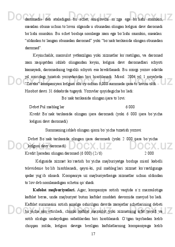 daromadi»   deb   ataladigan   bu   schet,   aniqlovchi   so`zga   ega   bo`lishi   mumkin,
masalan obuna uchun to`lovni olganda u obunadan olingan kelgusi davr daromadi
bo`lishi   mumkin.   Bu   schet   boshqa   nomlarga   xam   ega   bo`lishi   mumkin,   masalan:
“oldindan to`langan obunadan daromad” yoki “bo`nak tarikasida olingan obunadan
daromad”. 
Keyinchalik,   maxsulot   yetkazilgan   yoki   xizmatlar   ko`rsatilgan,   va   daromad
xam   xaqiqatdan   ishlab   olingandan   keyin,   kelgusi   davr   daromadlari   schyoti
kamayadi,   daromadning   tegishli   schyoti   esa   kreditlanadi.   Bu   oxirgi   yozuv   odatda
yil   oxiridagi   tuzatish   yozuvlaridan   biri   hisoblanadi.   Misol:   2004   yil   1   noyabrda
“Zoreks” kompaniyasi kelgusi olti oy uchun 6,000 summada ijara to`lovini oldi. 
Hisobot davri 31 dekabrda tugaydi. Yozuvlar quyidagicha bo`ladi: 
Bo`nak tarikasida olingan ijara to`lovi: 
Debet Pul mablag`lar  6 000   
Kredit   Bo`nak   tarikasida   olingan   ijara   daromadi   (yoki   6   000   ijara   bo`yicha
kelgusi davr daromadi) 
Summaning ishlab olingan qismi bo`yicha tuzatish yozuvi: 
Debet   Bo`nak   tarikasida   olingan   ijara   daromadi   (yoki   2   000   ijara   bo`yicha
kelgusi davr daromadi) 
Kredit Ijaradan olingan daromad (6 000) (2 / 6)    2 000 
Kelgusida   xizmat   ko`rsatish   bo`yicha   majburiyatga   boshqa   misol   kabelli
televidenie   bo`lib   hisoblanadi,   qaysi-ki,   pul   mablag`lari   xizmat   ko`rsatilgunga
qadar   yig`ib   olinadi.   Kompaniya   uz   majburiyatlariga   xizmatlar   uchun   oldindan
to`lov deb nomlanadigan schetni qo`shadi. 
Kafolat   majburiyatlari.   Agar,   kompaniya   sotish   vaqtida   o`z   maxsulotiga
kafolat   bersa,   unda   majburiyat   butun   kafolat   muddati   davomida   mavjud   bo`ladi.
Kafolat  summasini  sotish  amalga  oshirilgan  davrda  xarajatlar   schetlarining debeti
bo`yicha   aks   ettiriladi,   chunki   kafolat   maxsulot   yoki   xizmatning   sifat   tavsifi   va
sotib   olishga   undaydigan   sabablardan   biri   hisoblanadi.   O`tgan   tajribadan   kelib
chiqqan   xolda,   kelgusi   davrga   berilgan   kafolatlarning   kompaniyaga   kelib
 
17   