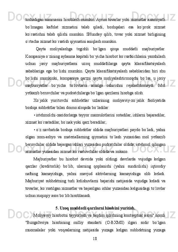 tushadigan summasini hisoblash mumkin. Ayrim tovarlar yoki xizmatlar axamiyatli
bo`lmagan   kafolat   xizmatini   talab   qiladi,   boshqalari   esa   ko`prok   xizmat
ko`rsatishni   talab   qilishi   mumkin.   SHunday   qilib,   tovar   yoki   xizmat   birligining
o`rtacha xizmat ko`rsatish qiymatini aniqlash mumkin. 
Qayta   moliyalashga   tegishli   bo`lgan   qisqa   muddatli   majburiyatlar.
Kompaniya o`zining aylanma kapitali bo`yicha hisobot ko`rsatkichlarini yaxshilash
uchun   joriy   majburiyatlarni   uzoq   muddatlilarga   qayta   klassifikatsiyalash
sabablariga   ega   bo`lishi   mumkin.   Qayta   klassifikatsiyalash   sabablaridan   biri   shu
bo`lishi   mumkinki,   kompaniya   qarzni   qayta   moliyalashtirmoqchi   bo`lsa,   u   joriy
majburiyatlar   bo`yicha   to`lovlarni   amalga   oshirishni   rejalashtirmaydi.   Mol
yetkazib beruvchilar va pudratchilarga bo`lgan qarzlarni hisobga olish. 
Xo`jalik   yurituvchi   subhektlar   uzlarining   moliyaviy-xo`jalik   faoliyatida
boshqa subhektlar bilan doimo aloqada bo`ladilar: 
• istehmolchi-xaridorlarga tayyor maxsulotlarini sotadilar, ishlarni bajaradilar,
xizmat ko`rsatadilar, bo`nak yoki qarz beradilar; 
• o`z  navbatida  boshqa  subhektlar   oldida majburiyatlari   paydo  bo`ladi,  yahni
olgan   xom-ashyo   va   materiallarning   qiymatini   to`lash   yuzasidan   mol   yetkazib
beruvchilar oldida bajargan ishlari yuzasidan pudratchilar oldida, istehmol qilingan
xizmatlar yuzasidan xizmat ko`rsatuvchilar oldida va xokazo. 
Majburiyatlar   bu   hisobot   davrida   yoki   oldingi   davrlarda   vujudga   kelgan
qarzlar   (kreditorlik)   bo`lib,   ularning   qoplanishi   (yahni   sundirilishi)   iqtisodiy
nafning   kamayishiga,   yahni   mavjud   aktivlarning   kamayishiga   olib   keladi.
Majburiyat   subhektning   turli   kelishuvlarni   bajarishi   natijasida   vujudga   keladi   va
tovarlar, ko`rsatilgan xizmatlar va bajarilgan ishlar yuzasidan kelgusidagi to`lovlar
uchun xuquqiy asos bo`lib hisoblanadi. 
  
5. Uzoq muddatli qarzlarni hisobini yuritish. 
Moliyaviy hisobotni tayyorlash va taqdim qilishning kontseptual asosi" nomli
"Buxgalteriya   hisobining   milliy   standarti   (O-BXMS)   ilgari   sodir   bo`lgan
muomalalar   yoki   voqealarning   natijasida   yuzaga   kelgan   subhektning   yuzaga
 
18   