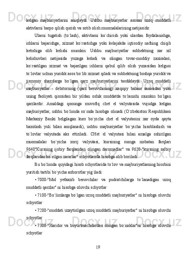 kelgan   majburiyatlarini   aniqlaydi.   Ushbu   majburiyatlar   asosan   uzoq   muddatli
aktivlarni barpo qilish qurish va sotib olish muomalalarining natijasidir. 
Ularni   tugatish   (to`lash),   aktivlarni   ko`chirish   yoki   ulardan   foydalanishga,
ishlarni   bajarishga,   xizmat   ko`rsatishga   yoki   kelajakda   iqtisodiy   nafning   chiqib
ketishiga   olib   kelishi   mumkin.   Ushbu   majburiyatlar   subhektning   xar   xil
kelishuvlari   natijasida   yuzaga   keladi   va   olingan   tovar-moddiy   zaxiralari,
ko`rsatilgan   xizmat   va   bajarilgan   ishlarni   qabul   qilib   olish   yuzasidan   kelgusi
to`lovlar uchun yuridik asos bo`lib xizmat qiladi va subhektning boshqa yuridik va
jismoniy   shaxslarga   bo`lgan   qarz   majburiyatlarini   tasdiklaydi.   Uzoq   muddatli
majburiyatlar   -   debitorning   (qarz   beruvchining)   xaqiqiy   balans   sanasidan   yoki
uning   faoliyati   qismidan   bir   yildan   oshik   muddatda   to`lanishi   mumkin   bo`lgan
qarzlardir.   Amaldagi   qonunga   muvofiq   chet   el   valyutasida   vujudga   kelgan
majburiyatlar,   ushbu   bo`limda   so`mda   hisobga   olinadi   (O`zbekiston   Respublikasi
Markaziy   Banki   belgilagan   kurs   bo`yicha   chet   el   valyutasini   xar   oyda   qayta
baxolash   yuli   bilan   aniqlanadi),   ushbu   majburiyatlar   bo`yicha   hisoblashish   va
to`lovlar   valyutada   aks   ettiriladi.   CHet   el   valyutasi   bilan   amalga   oshirilgan
muomalalar   bo`yicha   xorij   valyutasi,   kursining   sumga   nisbatan   farqlari
9640"Kursning   ijobiy   farqlaridan   olingan   daromadlar"   va   9620-"kursning   salbiy
farqlaridan ko`rilgan zararlar" schyotlarida hisobga olib boriladi. 
Bu bo`limda quyidagi hisob schyotlarida to`lov va majburiyatlarning hisobini
yuritish tartibi bo`yicha axborotlar yig`iladi: 
• 7000-"Mol   yetkazib   beruvchilar   va   pudratchilarga   to`lanadigan   uzoq
muddatli qarzlar" ni hisobga oluvchi schyotlar 
• 7100-"Bo`limlarga bo`lgan uzoq muddatli majburiyatlar" ni hisobga oluvchi
schyotlar 
• 7200-"muddati uzaytirilgan uzoq muddatli majburiyatlar" ni hisobga oluvchi
schyotlar 
• 7300-"Xaridor   va   buyurtmachilardan   olingan   bo`naklar"ni   hisobga   oluvchi
schyotlar 
 
19   