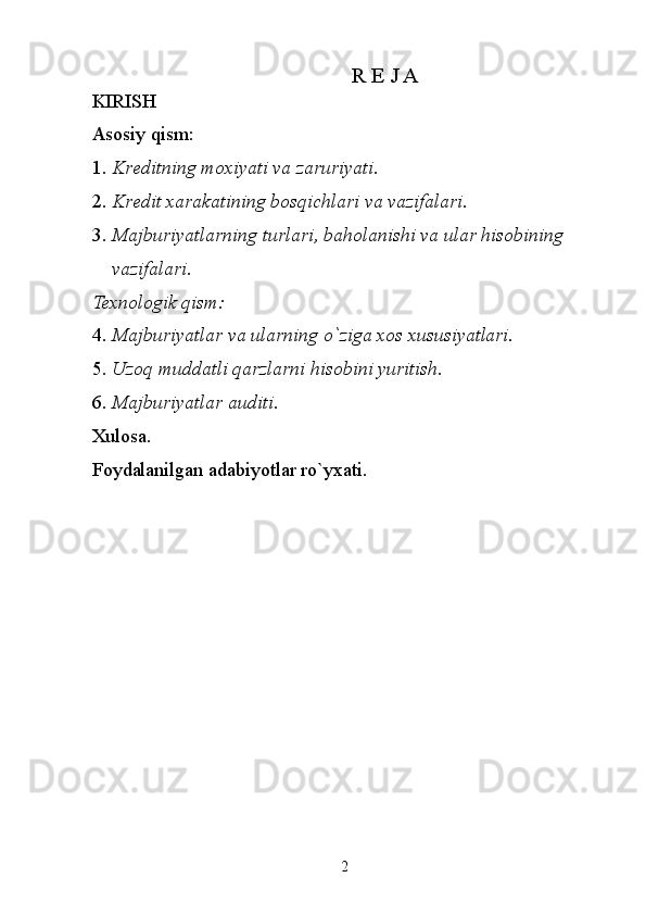  R E J A 
KIRISH 
Asosiy qism: 
1. Kreditning moxiyati va zaruriyati. 
2. Kredit xarakatining bosqichlari va vazifalari. 
3. Majburiyatlarning turlari, baholanishi va ular hisobining 
vazifalari. 
Texnologik qism: 
4. Majburiyatlar va ularning o`ziga xos xususiyatlari. 
5. Uzoq muddatli qarzlarni hisobini yuritish. 
6. Majburiyatlar auditi. 
Xulosa. 
Foydalanilgan adabiyotlar ro`yxati. 
 
 
 
 
 
 
 
 
 
 
 
 
 
 
2   