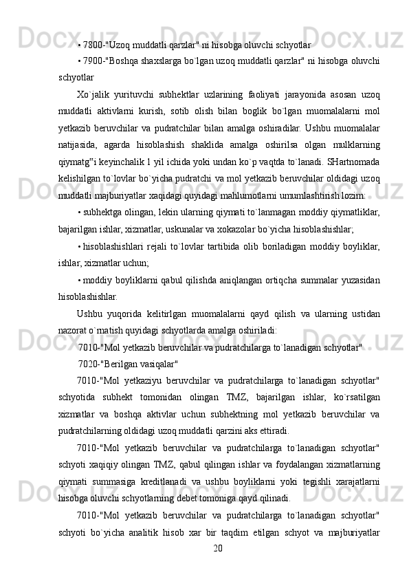 • 7800-"Uzoq muddatli qarzlar" ni hisobga oluvchi schyotlar 
• 7900-"Boshqa shaxslarga bo`lgan uzoq muddatli qarzlar" ni hisobga oluvchi
schyotlar 
Xo`jalik   yurituvchi   subhektlar   uzlarining   faoliyati   jarayonida   asosan   uzoq
muddatli   aktivlarni   kurish,   sotib   olish   bilan   boglik   bo`lgan   muomalalarni   mol
yetkazib   beruvchilar   va   pudratchilar   bilan   amalga   oshiradilar.   Ushbu   muomalalar
natijasida,   agarda   hisoblashish   shaklida   amalga   oshirilsa   olgan   mulklarning
qiymatg i keyinchalik 1 yil ichida yoki undan ko`p vaqtda to`lanadi. SHartnomada‟
kelishilgan to`lovlar bo`yicha pudratchi va mol yetkazib beruvchilar oldidagi uzoq
muddatli majburiyatlar xaqidagi quyidagi mahlumotlarni umumlashtirish lozim: 
• subhektga olingan, lekin ularning qiymati to`lanmagan moddiy qiymatliklar,
bajarilgan ishlar, xizmatlar, uskunalar va xokazolar bo`yicha hisoblashishlar; 
• hisoblashishlari   rejali   to`lovlar   tartibida   olib   boriladigan   moddiy   boyliklar,
ishlar, xizmatlar uchun; 
• moddiy boyliklarni  qabul  qilishda  aniqlangan ortiqcha  summalar  yuzasidan
hisoblashishlar. 
Ushbu   yuqorida   kelitirlgan   muomalalarni   qayd   qilish   va   ularning   ustidan
nazorat o`rnatish quyidagi schyotlarda amalga oshiriladi: 
7010-"Mol yetkazib beruvchilar va pudratchilarga to`lanadigan schyotlar" 
7020-"Berilgan vasiqalar" 
7010-"Mol   yetkaziyu   beruvchilar   va   pudratchilarga   to`lanadigan   schyotlar"
schyotida   subhekt   tomonidan   olingan   TMZ,   bajarilgan   ishlar,   ko`rsatilgan
xizmatlar   va   boshqa   aktivlar   uchun   subhektning   mol   yetkazib   beruvchilar   va
pudratchilarning oldidagi uzoq muddatli qarzini aks ettiradi. 
7010-"Mol   yetkazib   beruvchilar   va   pudratchilarga   to`lanadigan   schyotlar"
schyoti  xaqiqiy olingan TMZ, qabul  qilingan ishlar  va foydalangan xizmatlarning
qiymati   summasiga   kreditlanadi   va   ushbu   boyliklarni   yoki   tegishli   xarajatlarni
hisobga oluvchi schyotlarning debet tomoniga qayd qilinadi. 
7010-"Mol   yetkazib   beruvchilar   va   pudratchilarga   to`lanadigan   schyotlar"
schyoti   bo`yicha   analitik   hisob   xar   bir   taqdim   etilgan   schyot   va   majburiyatlar
 
20   