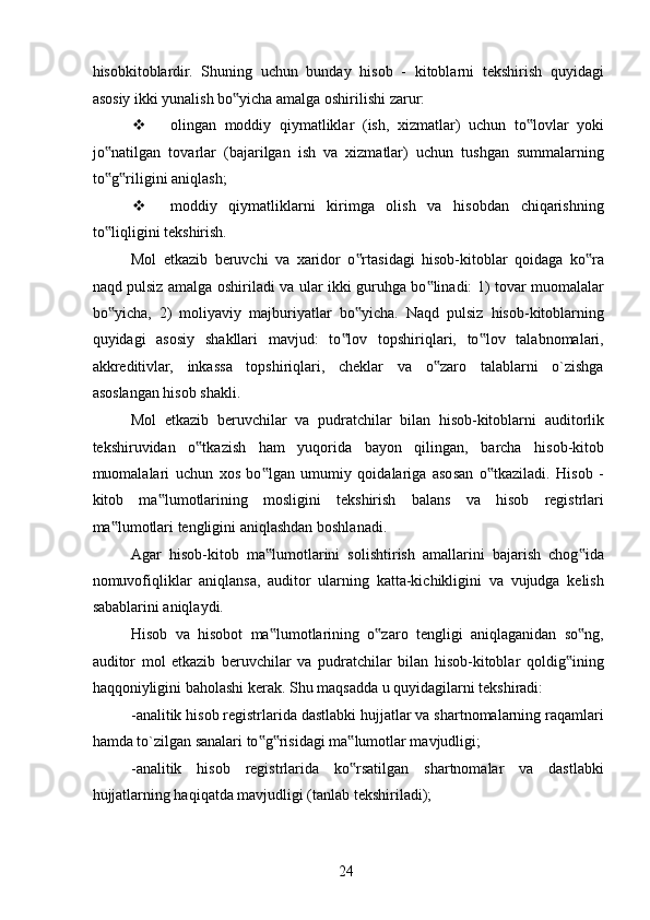 hisobkitoblardir.   Shuning   uchun   bunday   hisob   -   kitoblarni   tekshirish   quyidagi
asosiy ikki yunalish bo yicha amalga oshirilishi zarur: ‟
 olingan   moddiy   qiymatliklar   (ish,   xizmatlar)   uchun   to lovlar   yoki	
‟
jo natilgan   tovarlar   (bajarilgan   ish   va   xizmatlar)   uchun   tushgan   summalarning	
‟
to g riligini aniqlash; 
‟ ‟
 moddiy   qiymatliklarni   kirimga   olish   va   hisobdan   chiqarishning
to liqligini tekshirish. 
‟
Mol   etkazib   beruvchi   va   xaridor   o rtasidagi   hisob-kitoblar   qoidaga   ko ra	
‟ ‟
naqd pulsiz amalga oshiriladi va ular ikki guruhga bo linadi: 1) tovar muomalalar	
‟
bo yicha,   2)   moliyaviy   majburiyatlar   bo yicha.   Naqd   pulsiz   hisob-kitoblarning	
‟ ‟
quyidagi   asosiy   shakllari   mavjud:   to lov   topshiriqlari,   to lov   talabnomalari,	
‟ ‟
akkreditivlar,   inkassa   topshiriqlari,   cheklar   va   o zaro   talablarni   o`zishga	
‟
asoslangan hisob shakli. 
Mol   etkazib   beruvchilar   va   pudratchilar   bilan   hisob-kitoblarni   auditorlik
tekshiruvidan   o tkazish   ham   yuqorida   bayon   qilingan,   barcha   hisob-kitob	
‟
muomalalari   uchun   xos   bo lgan   umumiy   qoidalariga   asosan   o tkaziladi.   Hisob   -	
‟ ‟
kitob   ma lumotlarining   mosligini   tekshirish   balans   va   hisob   registrlari	
‟
ma lumotlari tengligini aniqlashdan boshlanadi. 	
‟
Agar   hisob-kitob   ma lumotlarini   solishtirish   amallarini   bajarish   chog ida	
‟ ‟
nomuvofiqliklar   aniqlansa,   auditor   ularning   katta-kichikligini   va   vujudga   kelish
sabablarini aniqlaydi. 
Hisob   va   hisobot   ma lumotlarining   o zaro   tengligi   aniqlaganidan   so ng,
‟ ‟ ‟
auditor   mol   etkazib   beruvchilar   va   pudratchilar   bilan   hisob-kitoblar   qoldig ining	
‟
haqqoniyligini baholashi kerak. Shu maqsadda u quyidagilarni tekshiradi: 
-analitik hisob registrlarida dastlabki hujjatlar va shartnomalarning raqamlari
hamda to`zilgan sanalari to g risidagi ma lumotlar mavjudligi; 	
‟ ‟ ‟
-analitik   hisob   registrlarida   ko rsatilgan   shartnomalar   va   dastlabki	
‟
hujjatlarning haqiqatda mavjudligi (tanlab tekshiriladi); 
 
24