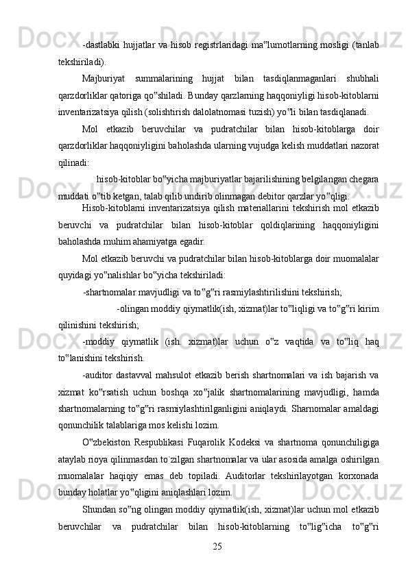 -dastlabki hujjatlar va hisob registrlaridagi ma lumotlarning mosligi (tanlab‟
tekshiriladi). 
Majburiyat   summalarining   hujjat   bilan   tasdiqlanmaganlari   shubhali
qarzdorliklar qatoriga qo shiladi. Bunday qarzlarning haqqoniyligi hisob-kitoblarni	
‟
inventarizatsiya qilish (solishtirish dalolatnomasi tuzish) yo li bilan tasdiqlanadi. 	
‟
Mol   etkazib   beruvchilar   va   pudratchilar   bilan   hisob-kitoblarga   doir
qarzdorliklar haqqoniyligini baholashda ularning vujudga kelish muddatlari nazorat
qilinadi: 
hisob-kitoblar bo yicha majburiyatlar bajarilishining belgilangan chegara 	
‟
muddati o tib ketgan, talab qilib undirib olinmagan debitor qarzlar yo qligi. 	
‟ ‟
Hisob-kitoblarni  inventarizatsiya qilish materiallarini tekshirish mol  etkazib
beruvchi   va   pudratchilar   bilan   hisob-kitoblar   qoldiqlarining   haqqoniyligini
baholashda muhim ahamiyatga egadir. 
Mol etkazib beruvchi va pudratchilar bilan hisob-kitoblarga doir muomalalar
quyidagi yo nalishlar bo yicha tekshiriladi: 	
‟ ‟
-shartnomalar mavjudligi va to g ri rasmiylashtirilishini tekshirish; 	
‟ ‟
-olingan moddiy qiymatlik(ish, xizmat)lar to liqligi va to g ri kirim 	
‟ ‟ ‟
qilinishini tekshirish; 
-moddiy   qiymatlik   (ish.   xizmat)lar   uchun   o z   vaqtida   va   to liq   haq	
‟ ‟
to lanishini tekshirish. 	
‟
-auditor   dastavval   mahsulot   etkazib   berish   shartnomalari   va   ish   bajarish   va
xizmat   ko rsatish   uchun   boshqa   xo jalik   shartnomalarining   mavjudligi,   hamda	
‟ ‟
shartnomalarning to g ri rasmiylashtirilganligini aniqlaydi. Sharnomalar amaldagi	
‟ ‟
qonunchilik talablariga mos kelishi lozim. 
O zbekiston   Respublikasi   Fuqarolik   Kodeksi   va   shartnoma   qonunchiligiga	
‟
ataylab rioya qilinmasdan to`zilgan shartnomalar va ular asosida amalga oshirilgan
muomalalar   haqiqiy   emas   deb   topiladi.   Auditorlar   tekshirilayotgan   korxonada
bunday holatlar yo qligini aniqlashlari lozim. 	
‟
Shundan so ng olingan moddiy qiymatlik(ish, xizmat)lar uchun mol etkazib
‟
beruvchilar   va   pudratchilar   bilan   hisob-kitoblarning   to lig icha   to g ri	
‟ ‟ ‟ ‟
 
25   