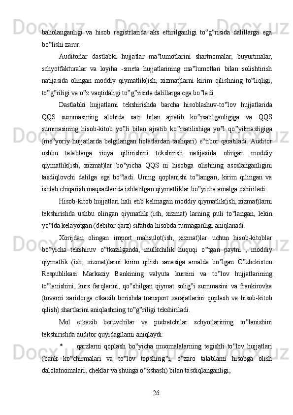 baholanganligi   va   hisob   registrlarida   aks   ettirilganligi   to g risida   dalillarga   ega‟ ‟
bo lishi zarur. 	
‟
Auditorlar   dastlabki   hujjatlar   ma lumotlarini   shartnomalar,   buyurtmalar,	
‟
schyotfakturalar   va   loyiha   -smeta   hujjatlarining   ma lumotlari   bilan   solishtirish	
‟
natijasida   olingan   moddiy   qiymatlik(ish,   xizmat)larni   kirim   qilishning   to liqligi,	
‟
to g riligi va o z vaqtidaligi to g risida dalillarga ega bo ladi. 	
‟ ‟ ‟ ‟ ‟ ‟
Dastlabki   hujjatlarni   tekshirishda   barcha   hisoblashuv-to lov   hujjatlarida	
‟
QQS   summasining   alohida   satr   bilan   ajratib   ko rsatilganligiga   va   QQS	
‟
summasining   hisob-kitob   yo li   bilan   ajratib   ko rsatilishiga   yo l   qo yilmasligiga	
‟ ‟ ‟ ‟
(me yoriy   hujjatlarda   belgilangan   holatlardan   tashqari)   e tibor   qaratiladi.  Auditor	
‟ ‟
ushbu   talablarga   rioya   qilinishini   tekshirish   natijasida   olingan   moddiy
qiymatlik(ish,   xizmat)lar   bo yicha   QQS   ni   hisobga   olishning   asoslanganligini	
‟
tasdiqlovchi   dalilga   ega   bo ladi.   Uning   qoplanishi   to langan,   kirim   qilingan   va
‟ ‟
ishlab chiqarish maqsadlarida ishlatilgan qiymatliklar bo yicha amalga oshiriladi. 	
‟
Hisob-kitob hujjatlari hali etib kelmagan moddiy qiymatlik(ish, xizmat)larni
tekshirishda   ushbu   olingan   qiymatlik   (ish,   xizmat)   larning   puli   to langan,   lekin	
‟
yo lda kelayotgan (debitor qarz) sifatida hisobda turmaganligi aniqlanadi. 	
‟
Xorijdan   olingan   import   mahsulot(ish,   xizmat)lar   uchun   hisob-kitoblar
bo yicha   tekshiruv   o tkazilganda,   mulkchilik   huquqi   o tgan   paytni   ,   moddiy
‟ ‟ ‟
qiymatlik   (ish,   xizmat)larni   kirim   qilish   sanasiga   amalda   bo lgan   O zbekiston	
‟ ‟
Respublikasi   Markaziy   Bankining   valyuta   kursini   va   to lov   hujjatlarining
‟
to lanishini,   kurs   farqlarini,   qo shilgan   qiymat   solig i   summasini   va   frankirovka	
‟ ‟ ‟
(tovarni   xaridorga   etkazib   berishda   transport   xarajatlarini   qoplash   va   hisob-kitob
qilish) shartlarini aniqlashning to g riligi tekshiriladi. 	
‟ ‟
Mol   etkazib   beruvchilar   va   pudratchilar   schyotlarining   to lanishini	
‟
tekshirishda auditor quyidagilarni aniqlaydi: 
* qarzlarni   qoplash   bo yicha   muomalalarning   tegishli   to lov   hujjatlari	
‟ ‟
(bank   ko chirmalari   va   to lov   topshirig i,   o zaro   talablarni   hisobga   olish	
‟ ‟ ‟ ‟
dalolatnomalari, cheklar va shunga o xshash) bilan tasdiqlanganligi; 	
‟
 
26   