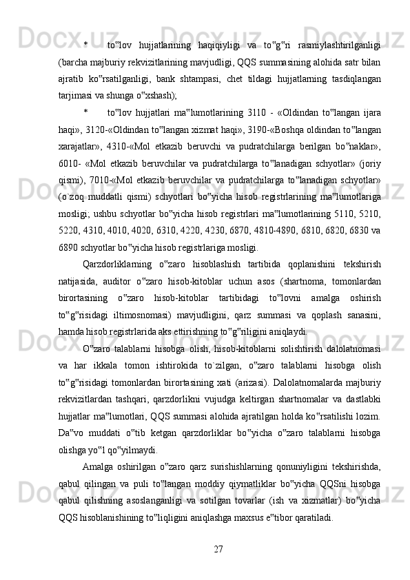 * to lov   hujjatlarining   haqiqiyligi   va   to g ri   rasmiylashtirilganligi‟ ‟ ‟
(barcha majburiy rekvizitlarining mavjudligi, QQS summasining alohida satr bilan
ajratib   ko rsatilganligi,   bank   shtampasi,   chet   tildagi   hujjatlarning   tasdiqlangan	
‟
tarjimasi va shunga o xshash); 	
‟
* to lov   hujjatlari   ma lumotlarining   3110   -   «Oldindan   to langan   ijara	
‟ ‟ ‟
haqi», 3120-«Oldindan to langan xizmat haqi», 3190-«Boshqa oldindan to langan	
‟ ‟
xarajatlar»,   4310-«Mol   etkazib   beruvchi   va   pudratchilarga   berilgan   bo naklar»,	
‟
6010-   «Mol   etkazib   beruvchilar   va   pudratchilarga   to lanadigan   schyotlar»   (joriy	
‟
qismi),   7010-«Mol   etkazib   beruvchilar   va   pudratchilarga   to lanadigan   schyotlar»	
‟
(o`zoq   muddatli   qismi)   schyotlari   bo yicha   hisob   registrlarining   ma lumotlariga	
‟ ‟
mosligi;   ushbu  schyotlar   bo yicha  hisob  registrlari   ma lumotlarining  5110,  5210,	
‟ ‟
5220, 4310, 4010, 4020, 6310, 4220, 4230, 6870, 4810-4890, 6810, 6820, 6830 va
6890 schyotlar bo yicha hisob registrlariga mosligi. 	
‟
Qarzdorliklarning   o zaro   hisoblashish   tartibida   qoplanishini   tekshirish	
‟
natijasida,   auditor   o zaro   hisob-kitoblar   uchun   asos   (shartnoma,   tomonlardan	
‟
birortasining   o zaro   hisob-kitoblar   tartibidagi   to lovni   amalga   oshirish	
‟ ‟
to g risidagi   iltimosnomasi)   mavjudligini,   qarz   summasi   va   qoplash   sanasini,	
‟ ‟
hamda hisob registrlarida aks ettirishning to g riligini aniqlaydi. 	
‟ ‟
O zaro   talablarni   hisobga   olish,   hisob-kitoblarni   solishtirish   dalolatnomasi	
‟
va   har   ikkala   tomon   ishtirokida   to`zilgan,   o zaro   talablarni   hisobga   olish	
‟
to g risidagi   tomonlardan   birortasining   xati   (arizasi).   Dalolatnomalarda   majburiy	
‟ ‟
rekvizitlardan   tashqari,   qarzdorlikni   vujudga   keltirgan   shartnomalar   va   dastlabki
hujjatlar ma lumotlari, QQS summasi alohida ajratilgan holda ko rsatilishi lozim.	
‟ ‟
Da vo   muddati   o tib   ketgan   qarzdorliklar   bo yicha   o zaro   talablarni   hisobga	
‟ ‟ ‟ ‟
olishga yo l qo yilmaydi. 	
‟ ‟
Amalga   oshirilgan   o zaro   qarz   surishishlarning   qonuniyligini   tekshirishda,	
‟
qabul   qilingan   va   puli   to langan   moddiy   qiymatliklar   bo yicha   QQSni   hisobga
‟ ‟
qabul   qilishning   asoslanganligi   va   sotilgan   tovarlar   (ish   va   xizmatlar)   bo yicha	
‟
QQS hisoblanishining to liqligini aniqlashga maxsus e tibor qaratiladi. 	
‟ ‟
 
27   