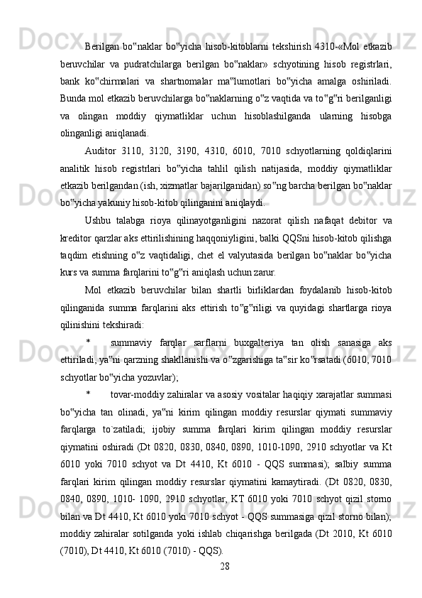 Berilgan   bo naklar   bo yicha   hisob-kitoblarni   tekshirish   4310-«Mol   etkazib‟ ‟
beruvchilar   va   pudratchilarga   berilgan   bo naklar»   schyotining   hisob   registrlari,	
‟
bank   ko chirmalari   va   shartnomalar   ma lumotlari   bo yicha   amalga   oshiriladi.	
‟ ‟ ‟
Bunda mol etkazib beruvchilarga bo naklarning o z vaqtida va to g ri berilganligi	
‟ ‟ ‟ ‟
va   olingan   moddiy   qiymatliklar   uchun   hisoblashilganda   ularning   hisobga
olinganligi aniqlanadi. 
Auditor   3110,   3120,   3190,   4310,   6010,   7010   schyotlarning   qoldiqlarini
analitik   hisob   registrlari   bo yicha   tahlil   qilish   natijasida,   moddiy   qiymatliklar	
‟
etkazib berilgandan (ish, xizmatlar bajarilganidan) so ng barcha berilgan bo naklar	
‟ ‟
bo yicha yakuniy hisob-kitob qilinganini aniqlaydi. 	
‟
Ushbu   talabga   rioya   qilinayotganligini   nazorat   qilish   nafaqat   debitor   va
kreditor qarzlar aks ettirilishining haqqoniyligini, balki QQSni hisob-kitob qilishga
taqdim   etishning   o z   vaqtidaligi,   chet   el   valyutasida   berilgan   bo naklar   bo yicha	
‟ ‟ ‟
kurs va summa farqlarini to g ri aniqlash uchun zarur. 	
‟ ‟
Mol   etkazib   beruvchilar   bilan   shartli   birliklardan   foydalanib   hisob-kitob
qilinganida   summa   farqlarini   aks   ettirish   to g riligi   va   quyidagi   shartlarga   rioya	
‟ ‟
qilinishini tekshiradi: 
* summaviy   farqlar   sarflarni   buxgalteriya   tan   olish   sanasiga   aks
ettiriladi, ya ni qarzning shakllanishi va o zgarishiga ta sir ko rsatadi (6010, 7010	
‟ ‟ ‟ ‟
schyotlar bo yicha yozuvlar); 
‟
* tovar-moddiy zahiralar va asosiy vositalar haqiqiy xarajatlar summasi
bo yicha   tan   olinadi,   ya ni   kirim   qilingan   moddiy   resurslar   qiymati   summaviy	
‟ ‟
farqlarga   to`zatiladi;   ijobiy   summa   farqlari   kirim   qilingan   moddiy   resurslar
qiymatini  oshiradi  (Dt  0820, 0830, 0840, 0890, 1010-1090, 2910 schyotlar  va Kt
6010   yoki   7010   schyot   va   Dt   4410,   Kt   6010   -   QQS   summasi);   salbiy   summa
farqlari   kirim   qilingan   moddiy   resurslar   qiymatini   kamaytiradi.   (Dt   0820,   0830,
0840,   0890,   1010-   1090,   2910   schyotlar,   KT  6010   yoki   7010   schyot   qizil   storno
bilan va Dt 4410, Kt 6010 yoki 7010 schyot - QQS summasiga qizil storno bilan);
moddiy   zahiralar   sotilganda   yoki   ishlab   chiqarishga   berilgada   (Dt   2010,   Kt   6010
(7010), Dt 4410, Kt 6010 (7010) - QQS). 
 
28   