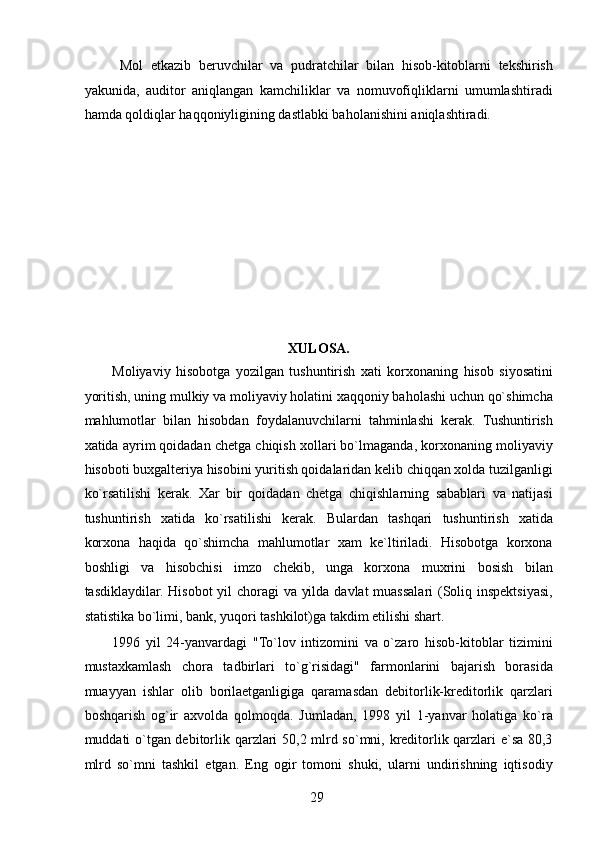 Mol   etkazib   beruvchilar   va   pudratchilar   bilan   hisob-kitoblarni   tekshirish
yakunida,   auditor   aniqlangan   kamchiliklar   va   nomuvofiqliklarni   umumlashtiradi
hamda qoldiqlar haqqoniyligining dastlabki baholanishini aniqlashtiradi. 
 
 
 
 
 
 
 
 
 
XULOSA. 
Moliyaviy   hisobotga   yozilgan   tushuntirish   xati   korxonaning   hisob   siyosatini
yoritish, uning mulkiy va moliyaviy holatini xaqqoniy baholashi uchun qo`shimcha
mahlumotlar   bilan   hisobdan   foydalanuvchilarni   tahminlashi   kerak.   Tushuntirish
xatida ayrim qoidadan chetga chiqish xollari bo`lmaganda, korxonaning moliyaviy
hisoboti buxgalteriya hisobini yuritish qoidalaridan kelib chiqqan xolda tuzilganligi
ko`rsatilishi   kerak.   Xar   bir   qoidadan   chetga   chiqishlarning   sabablari   va   natijasi
tushuntirish   xatida   ko`rsatilishi   kerak.   Bulardan   tashqari   tushuntirish   xatida
korxona   haqida   qo`shimcha   mahlumotlar   xam   ke`ltiriladi.   Hisobotga   korxona
boshligi   va   hisobchisi   imzo   chekib,   unga   korxona   muxrini   bosish   bilan
tasdiklaydilar. Hisobot  yil choragi  va yilda davlat muassalari (Soliq inspektsiyasi,
statistika bo`limi, bank, yuqori tashkilot)ga takdim etilishi shart. 
1996   yil   24-yanvardagi   "To`lov   intizomini   va   o`zaro   hisob-kitoblar   tizimini
mustaxkamlash   chora   tadbirlari   to`g`risidagi"   farmonlarini   bajarish   borasida
muayyan   ishlar   olib   borilaetganligiga   qaramasdan   debitorlik-kreditorlik   qarzlari
boshqarish   og`ir   axvolda   qolmoqda.   Jumladan,   1998   yil   1-yanvar   holatiga   ko`ra
muddati o`tgan debitorlik qarzlari 50,2 mlrd so`mni, kreditorlik qarzlari e`sa 80,3
mlrd   so`mni   tashkil   etgan.   Eng   ogir   tomoni   shuki,   ularni   undirishning   iqtisodiy
 
29   