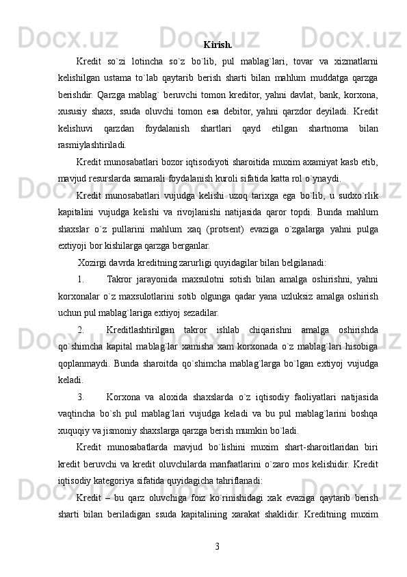 Kirish. 
Kredit   so`zi   lotincha   so`z   bo`lib,   pul   mablag`lari,   tovar   va   xizmatlarni
kelishilgan   ustama   to`lab   qaytarib   berish   sharti   bilan   mahlum   muddatga   qarzga
berishdir.   Qarzga   mablag`   beruvchi   tomon   kreditor,   yahni   davlat,   bank,   korxona,
xususiy   shaxs,   ssuda   oluvchi   tomon   esa   debitor,   yahni   qarzdor   deyiladi.   Kredit
kelishuvi   qarzdan   foydalanish   shartlari   qayd   etilgan   shartnoma   bilan
rasmiylashtiriladi. 
Kredit munosabatlari bozor iqtisodiyoti sharoitida muxim axamiyat kasb etib,
mavjud resurslarda samarali foydalanish kuroli sifatida katta rol o`ynaydi. 
Kredit   munosabatlari   vujudga   kelishi   uzoq   tarixga   ega   bo`lib,   u   sudxo`rlik
kapitalini   vujudga   kelishi   va   rivojlanishi   natijasida   qaror   topdi.   Bunda   mahlum
shaxslar   o`z   pullarini   mahlum   xaq   (protsent)   evaziga   o`zgalarga   yahni   pulga
extiyoji bor kishilarga qarzga berganlar. 
Xozirgi davrda kreditning zarurligi quyidagilar bilan belgilanadi: 
1. Takror   jarayonida   maxsulotni   sotish   bilan   amalga   oshirishni,   yahni
korxonalar   o`z   maxsulotlarini   sotib   olgunga   qadar   yana   uzluksiz   amalga   oshirish
uchun pul mablag`lariga extiyoj sezadilar. 
2. Kreditlashtirilgan   takror   ishlab   chiqarishni   amalga   oshirishda
qo`shimcha   kapital   mablag`lar   xamisha   xam   korxonada   o`z   mablag`lari   hisobiga
qoplanmaydi.   Bunda   sharoitda   qo`shimcha   mablag`larga   bo`lgan   extiyoj   vujudga
keladi. 
3. Korxona   va   aloxida   shaxslarda   o`z   iqtisodiy   faoliyatlari   natijasida
vaqtincha   bo`sh   pul   mablag`lari   vujudga   keladi   va   bu   pul   mablag`larini   boshqa
xuquqiy va jismoniy shaxslarga qarzga berish mumkin bo`ladi. 
Kredit   munosabatlarda   mavjud   bo`lishini   muxim   shart-sharoitlaridan   biri
kredit   beruvchi   va   kredit   oluvchilarda   manfaatlarini   o`zaro   mos   kelishidir.   Kredit
iqtisodiy kategoriya sifatida quyidagicha tahriflanadi: 
Kredit   –   bu   qarz   oluvchiga   foiz   ko`rinishidagi   xak   evaziga   qaytarib   berish
sharti   bilan   beriladigan   ssuda   kapitalining   xarakat   shaklidir.   Kreditning   muxim
 
3   