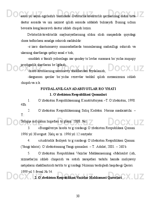 asosi yil sayin ogirlashib bormokda. Debitorlik kreditorlik qarzlarining oldini bitta
dastur   asosida   va   uni   nazorat   qilish   asosida   uddalab   bulmaydi.   Buning   uchun
bevosita keng kamrovli dastur ishlab chiqish lozim. 
Debitorlik-kreditorlik   majburiyatlarining   oldini   olish   maqsadida   quyidagi
chora tadbirlarni amalga oshirish mahkuldir: 
-o`zaro   shartnomaviy   munosabatlarda   tomonlarning   mahsulligi   oshirish   va
ularning shartlariga qathiy amal e`tish; 
-muddati o`tkazib yuborilagn xar qanday to`lovlar summasi bo`yicha xuquqiy
javobgarlik shartlarini be`lgilash; 
-hisob-kitoblarning zamonaviy shakllaridan foydalanish; 
-dargumon   qarzlar   bo`yicha   rezervlar   tashkil   qilish   mexanizmini   ishlab
chiqish va x.k. 
FOYDALANILGAN ADABIY О TLAR RO`YHATI 
1. O`zbekiston Respublikasi Qonunlari 
1. O`zbekiston  Respublikasining  Konstituttsiyasi.–T.:O`zbekiston,  1998.
48b. 
2. O`zbekiston   Respublikasining   Soliq   Kodeksi.   Norma   maslaxatchi.   –
T.: 
Soliqqa oid qonun hujjatlari to`plami.  2008. №1. 
3. «Buxgalteriya hisobi to`g`risida»gi O`zbekiston Respublikasi Qonuni.
1996 yil 30 avgust. Xalq so`zi. 1996 yil 12 sentyabr. 
4. «Auditorlik faoliyati to`g`risida»gi O`zbekiston Respublikasi Qonuni.
(Yangi tahriri). O`zbekistonning Yangi qonunlari. – T.: Adolat, 2001. – 260 b. 
5. O`zbekiston   Respublikasi   Vazirlar   Mahkamasining   «Mahsulot   (ish,
xizmatlar)ni   ishlab   chiqarish   va   sotish   xarajatlari   tarkibi   hamda   moliyaviy
natijalarni shakllantirish tartibi to`g`risidagi Nizomni tasdiqlash haqida»gi Qarori. 
1999 yil 5 fevral № 54. 
2. O`zbekiston Respublikasi Vazirlar Mahkamasi Qarorlari 
 
30   