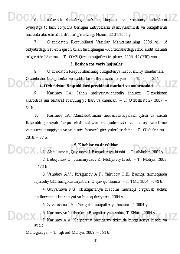 6. «Yuridik   shaxslarga   soliqlar,   bojxona   va   majburiy   to`lovlarni
byudjetga   to`lash   bo`yicha   berilgan   imtiyozlarni   rasmiylashtirish   va   buxgalterlik
hisobida aks ettirish tartibi to`g`risida»gi Nizom 02.04.2005 y. 
7. O`zbekiston   Respublikasi   Vazirlar   Mahkamasining   2006   yil   16
oktyabrdagi 215-son qarori bilan tasdiqlangan «Korxonalardagi ichki audit xizmati
to`g`risida Nizom». – T.: O`zR Qonun hujjatlari to`plami, 2006.  42 (230)-son. 
3. Boshqa me’yoriy hujjatlar 
8. O`zbekiston Respublikasining buxgalteriya hisobi milliy standartlari. 
O`zbekiston buxgalterlar va auditorlar milliy assotsiatsiyasi – T.: 2003. – 186 b. 
4. O`zbekiston Respublikasi prezidenti asarlari va mahruzalari 
9. Karimov   I.A.   Jahon   moliyaviy-iqtisodiy   inqirozi,   O`zbekiston
sharoitida uni  bartaraf  etishning yo`llari  va choralari. – T.:  O`zbekiston -  2009. –
54 b. 
10. Karimov   I.A.   Mamlakatimizni   modernizatsiyalash   qilish   va   kuchli
fuqarolik   jamiyati   barpo   etish   ustuvor   maqsadimizdir   va   asosiy   vazifamiz
vatanimiz taraqqiyoti va xalqimiz faravonligini yuksaltirishdir. – T.: O`zbekiston –
2010. – 77 b. 
5. Kitoblar va darsliklar. 
1. Abdullaev A, Qayumov I. Buxgalteriya hisobi. – T.: «Minhoj 2002 y. 
2. Bobojonov O., Jumaniyozov K. Moliyaviy hisob. – T.: Moliya.   2002.
– 672 b. 
3. Vahobov   A.V.,   Ibragimov   A.T.,   Yakubov   U.K.   Boshqa   tarmoqlarda
iqtisodiy tahlilning xususiyatlari. O`quv qo`llanma. – T:   TMI, 2004. –148 b. 
4. Gulyamova   F.G.   «Buxgalteriya   hisobini   mustaqil   o`rganish   uchun
qo`llanma».  «Iqtisodiyot va huquq dunyosi», 2004 y. 
5. Zavalishina I.A. «Yangicha buxgalteriya hisobi».  T. 2004 y. 
6. Karimov va boshqalar. «Buxgalteriya hisobi», T. SHarq, 2004 y. 
7. Karimov  A.A.   Korporativ   boshqaruv   tizimida   buxgalteriya   hisobi   va
audit. 
Monografiya. – T.: Iqtisod-Moliya, 2008. – 152 b. 
 
31   