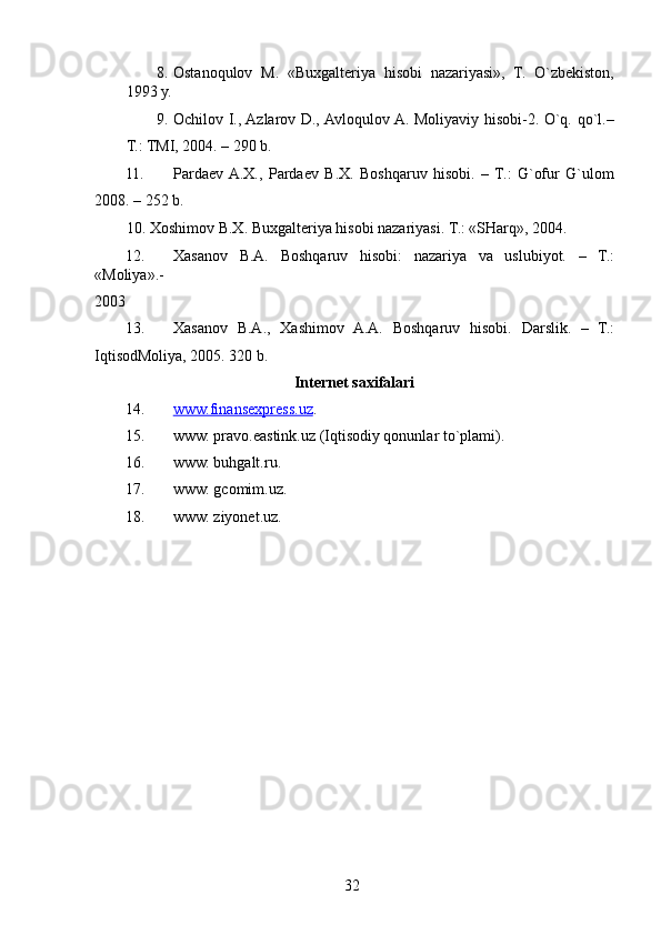 8. Ostanoqulov   M.   «Buxgalteriya   hisobi   nazariyasi»,   T.   O`zbekiston,
1993 y. 
9. Ochilov I., Azlarov D., Avloqulov A. Moliyaviy hisobi-2. O`q. qo`l.–
T.: TMI, 2004. – 290 b. 
11. Pardaev  A.X.,   Pardaev   B.X.   Boshqaruv   hisobi.   –   T.:   G`ofur   G`ulom
2008. – 252 b. 
10.   Xoshimov B.X. Buxgalteriya hisobi nazariyasi.  T.: «SHarq», 2004. 
12. Xasanov   B.A.   Boshqaruv   hisobi:   nazariya   va   uslubiyot.   –   T.:
«Moliya».- 
2003 
13. Xasanov   B.A.,   Xashimov   A.A.   Boshqaruv   hisobi.   Darslik.   –   T.:
IqtisodMoliya, 2005. 320 b. 
Internet saxifalari  
14. www.finansexpress.uz    .  
15. www. pravo.eastink.uz (Iqtisodiy qonunlar to`plami). 
16. www. buhgalt.ru. 
17. www. gcomim.uz. 
18. www. ziyonet.uz. 
 
 
 
32   