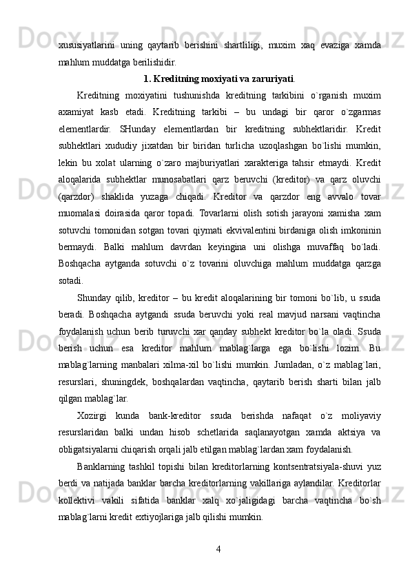 xususiyatlarini   uning   qaytarib   berishini   shartliligi,   muxim   xaq   evaziga   xamda
mahlum muddatga berilishidir. 
1. Kreditning moxiyati va zaruriyati . 
Kreditning   moxiyatini   tushunishda   kreditning   tarkibini   o`rganish   muxim
axamiyat   kasb   etadi.   Kreditning   tarkibi   –   bu   undagi   bir   qaror   o`zgarmas
elementlardir.   SHunday   elementlardan   bir   kreditning   subhektlaridir.   Kredit
subhektlari   xududiy   jixatdan   bir   biridan   turlicha   uzoqlashgan   bo`lishi   mumkin,
lekin   bu   xolat   ularning   o`zaro   majburiyatlari   xarakteriga   tahsir   etmaydi.   Kredit
aloqalarida   subhektlar   munosabatlari   qarz   beruvchi   (kreditor)   va   qarz   oluvchi
(qarzdor)   shaklida   yuzaga   chiqadi.   Kreditor   va   qarzdor   eng   avvalo   tovar
muomalasi   doirasida   qaror   topadi.   Tovarlarni   olish   sotish   jarayoni   xamisha   xam
sotuvchi  tomonidan sotgan tovari  qiymati  ekvivalentini  birdaniga olish imkoninin
bermaydi.   Balki   mahlum   davrdan   keyingina   uni   olishga   muvaffaq   bo`ladi.
Boshqacha   aytganda   sotuvchi   o`z   tovarini   oluvchiga   mahlum   muddatga   qarzga
sotadi. 
Shunday   qilib,   kreditor   –   bu   kredit   aloqalarining   bir   tomoni   bo`lib,   u   ssuda
beradi.   Boshqacha   aytgandi   ssuda   beruvchi   yoki   real   mavjud   narsani   vaqtincha
foydalanish   uchun   berib   turuvchi   xar   qanday   subhekt   kreditor   bo`la   oladi.   Ssuda
berish   uchun   esa   kreditor   mahlum   mablag`larga   ega   bo`lishi   lozim.   Bu
mablag`larning   manbalari   xilma-xil   bo`lishi   mumkin.   Jumladan,   o`z   mablag`lari,
resurslari,   shuningdek,   boshqalardan   vaqtincha,   qaytarib   berish   sharti   bilan   jalb
qilgan mablag`lar. 
Xozirgi   kunda   bank-kreditor   ssuda   berishda   nafaqat   o`z   moliyaviy
resurslaridan   balki   undan   hisob   schetlarida   saqlanayotgan   xamda   aktsiya   va
obligatsiyalarni chiqarish orqali jalb etilgan mablag`lardan xam foydalanish. 
Banklarning   tashkil   topishi   bilan   kreditorlarning   kontsentratsiyala-shuvi   yuz
berdi  va natijada banklar barcha kreditorlarning vakillariga aylandilar. Kreditorlar
kollektivi   vakili   sifatida   banklar   xalq   xo`jaligidagi   barcha   vaqtincha   bo`sh
mablag`larni kredit extiyojlariga jalb qilishi mumkin. 
 
4   