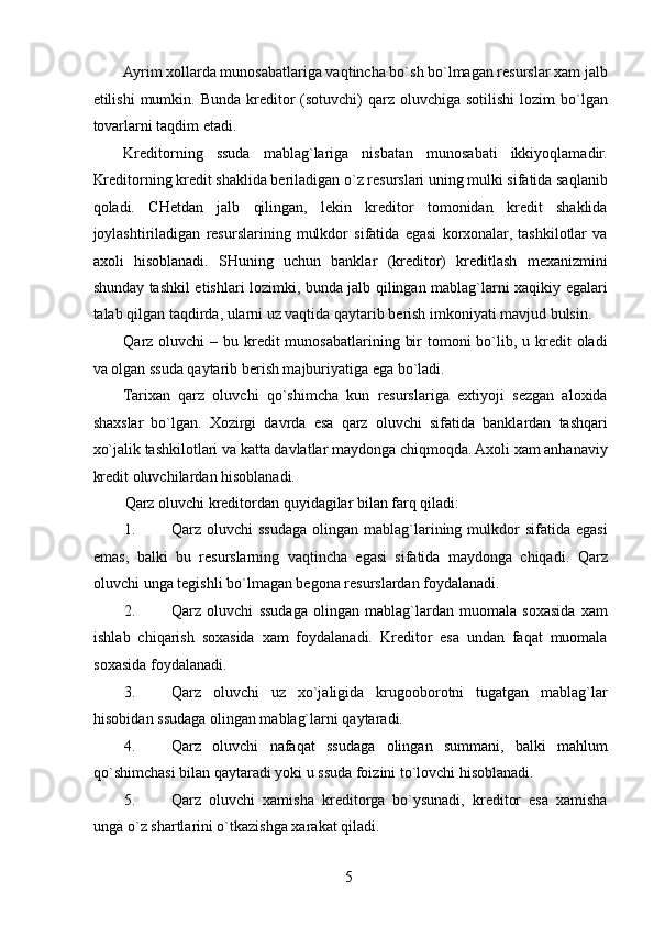 Ayrim xollarda munosabatlariga vaqtincha bo`sh bo`lmagan resurslar xam jalb
etilishi   mumkin.  Bunda  kreditor   (sotuvchi)   qarz  oluvchiga  sotilishi   lozim  bo`lgan
tovarlarni taqdim etadi. 
Kreditorning   ssuda   mablag`lariga   nisbatan   munosabati   ikkiyoqlamadir.
Kreditorning kredit shaklida beriladigan o`z resurslari uning mulki sifatida saqlanib
qoladi.   CHetdan   jalb   qilingan,   lekin   kreditor   tomonidan   kredit   shaklida
joylashtiriladigan   resurslarining   mulkdor   sifatida   egasi   korxonalar,   tashkilotlar   va
axoli   hisoblanadi.   SHuning   uchun   banklar   (kreditor)   kreditlash   mexanizmini
shunday tashkil etishlari lozimki, bunda jalb qilingan mablag`larni xaqikiy egalari
talab qilgan taqdirda, ularni uz vaqtida qaytarib berish imkoniyati mavjud bulsin. 
Qarz oluvchi  – bu kredit  munosabatlarining bir  tomoni  bo`lib, u kredit  oladi
va olgan ssuda qaytarib berish majburiyatiga ega bo`ladi. 
Tarixan   qarz   oluvchi   qo`shimcha   kun   resurslariga   extiyoji   sezgan   aloxida
shaxslar   bo`lgan.   Xozirgi   davrda   esa   qarz   oluvchi   sifatida   banklardan   tashqari
xo`jalik tashkilotlari va katta davlatlar maydonga chiqmoqda. Axoli xam anhanaviy
kredit oluvchilardan hisoblanadi. 
Qarz oluvchi kreditordan quyidagilar bilan farq qiladi: 
1. Qarz oluvchi   ssudaga  olingan  mablag`larining  mulkdor   sifatida egasi
emas,   balki   bu   resurslarning   vaqtincha   egasi   sifatida   maydonga   chiqadi.   Qarz
oluvchi unga tegishli bo`lmagan begona resurslardan foydalanadi. 
2. Qarz   oluvchi   ssudaga   olingan   mablag`lardan   muomala   soxasida   xam
ishlab   chiqarish   soxasida   xam   foydalanadi.   Kreditor   esa   undan   faqat   muomala
soxasida foydalanadi. 
3. Qarz   oluvchi   uz   xo`jaligida   krugooborotni   tugatgan   mablag`lar
hisobidan ssudaga olingan mablag`larni qaytaradi. 
4. Qarz   oluvchi   nafaqat   ssudaga   olingan   summani,   balki   mahlum
qo`shimchasi bilan qaytaradi yoki u ssuda foizini to`lovchi hisoblanadi. 
5. Qarz   oluvchi   xamisha   kreditorga   bo`ysunadi,   kreditor   esa   xamisha
unga o`z shartlarini o`tkazishga xarakat qiladi. 
 
5   