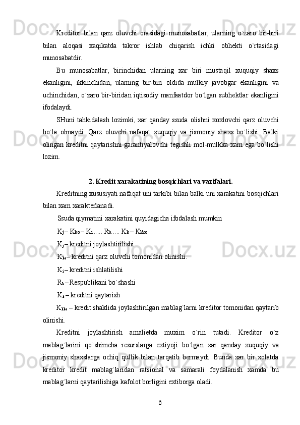 Kreditor   bilan   qarz   oluvchi   orasidagi   munosabatlar,   ularning   o`zaro   bir-biri
bilan   aloqasi   xaqikatda   takror   ishlab   chiqarish   ichki   obhekti   o`rtasidagi
munosabatdir. 
Bu   munosabatlar,   birinchidan   ularning   xar   biri   mustaqil   xuquqiy   shaxs
ekanligini,   ikkinchidan,   ularning   bir-biri   oldida   mulkiy   javobgar   ekanligini   va
uchinchidan, o`zaro bir-biridan iqtisodiy manfaatdor bo`lgan subhektlar ekanligini
ifodalaydi. 
SHuni   tahkidalash   lozimki,   xar   qanday   ssuda   olishni   xoxlovchi   qarz   oluvchi
bo`la   olmaydi.   Qarz   oluvchi   nafaqat   xuquqiy   va   jismoniy   shaxs   bo`lishi.   Balki
olingan kreditni qaytarishni garantiyalovchi tegishli  mol-mulkka xam ega bo`lishi
lozim. 
 
2. Kredit xarakatining bosqichlari va vazifalari. 
Kreditning xususiyati nafaqat uni tarkibi bilan balki uni xarakatini bosqichlari
bilan xam xarakterlanadi. 
Ssuda qiymatini xarakatini quyidagicha ifodalash mumkin 
K j  – K ko  – K i  ..... R b ..... K k  – K kko 
K
j  – kreditni joylashtirilishi 
K
ko – kreditni qarz oluvchi tomonidan olinishi. 
K
i  – kreditni ishlatilishi
 
R
b  –
  Respublikani bo`shashi 
K
k  – kreditni qaytarish 
K
kko  – kredit shaklida joylashtirilgan mablag`larni kreditor tomonidan qaytarib
olinishi. 
Kreditni   joylashtirish   amalietda   muxim   o`rin   tutadi.   Kreditor   o`z
mablag`larini   qo`shimcha   resurslarga   extiyoji   bo`lgan   xar   qanday   xuquqiy   va
jismoniy   shaxslarga   ochiq   qullik   bilan   tarqatib   bermaydi.   Bunda   xar   bir   xolatda
kreditor   kredit   mablag`laridan   ratsional   va   samarali   foydalanish   xamda   bu
mablag`larni qaytarilishiga kafolot borligini extiborga oladi. 
 
6   