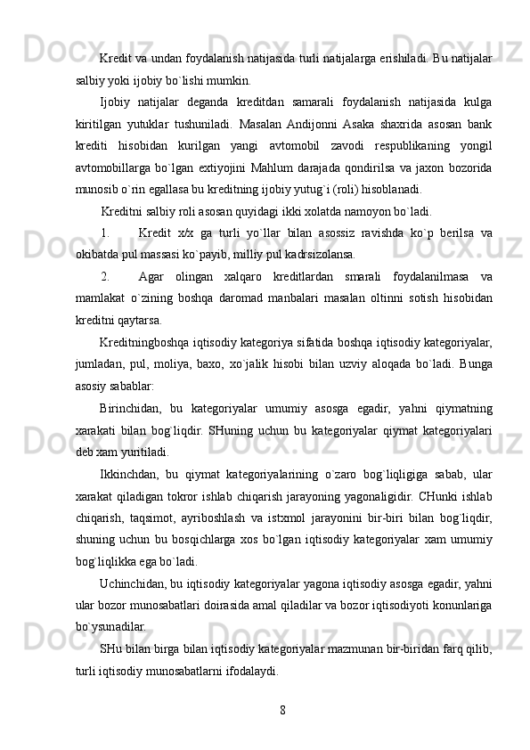 Kredit va undan foydalanish natijasida turli natijalarga erishiladi. Bu natijalar
salbiy yoki ijobiy bo`lishi mumkin. 
Ijobiy   natijalar   deganda   kreditdan   samarali   foydalanish   natijasida   kulga
kiritilgan   yutuklar   tushuniladi.   Masalan   Andijonni   Asaka   shaxrida   asosan   bank
krediti   hisobidan   kurilgan   yangi   avtomobil   zavodi   respublikaning   yongil
avtomobillarga   bo`lgan   extiyojini   Mahlum   darajada   qondirilsa   va   jaxon   bozorida
munosib o`rin egallasa bu kreditning ijobiy yutug`i (roli) hisoblanadi. 
Kreditni salbiy roli asosan quyidagi ikki xolatda namoyon bo`ladi. 
1. Kredit   x/x   ga   turli   yo`llar   bilan   asossiz   ravishda   ko`p   berilsa   va
okibatda pul massasi ko`payib, milliy pul kadrsizolansa. 
2. Agar   olingan   xalqaro   kreditlardan   smarali   foydalanilmasa   va
mamlakat   o`zining   boshqa   daromad   manbalari   masalan   oltinni   sotish   hisobidan
kreditni qaytarsa.  
Kreditningboshqa iqtisodiy kategoriya sifatida boshqa iqtisodiy kategoriyalar,
jumladan,   pul,   moliya,   baxo,   xo`jalik   hisobi   bilan   uzviy   aloqada   bo`ladi.   Bunga
asosiy sabablar: 
Birinchidan,   bu   kategoriyalar   umumiy   asosga   egadir,   yahni   qiymatning
xarakati   bilan   bog`liqdir.   SHuning   uchun   bu   kategoriyalar   qiymat   kategoriyalari
deb xam yuritiladi. 
Ikkinchdan,   bu   qiymat   kategoriyalarining   o`zaro   bog`liqligiga   sabab,   ular
xarakat   qiladigan   tokror   ishlab   chiqarish   jarayoning   yagonaligidir.   CHunki   ishlab
chiqarish,   taqsimot,   ayriboshlash   va   istxmol   jarayonini   bir-biri   bilan   bog`liqdir,
shuning   uchun   bu   bosqichlarga   xos   bo`lgan   iqtisodiy   kategoriyalar   xam   umumiy
bog`liqlikka ega bo`ladi. 
Uchinchidan, bu iqtisodiy kategoriyalar yagona iqtisodiy asosga egadir, yahni
ular bozor munosabatlari doirasida amal qiladilar va bozor iqtisodiyoti konunlariga
bo`ysunadilar. 
SHu bilan birga bilan iqtisodiy kategoriyalar mazmunan bir-biridan farq qilib,
turli iqtisodiy munosabatlarni ifodalaydi. 
 
8   