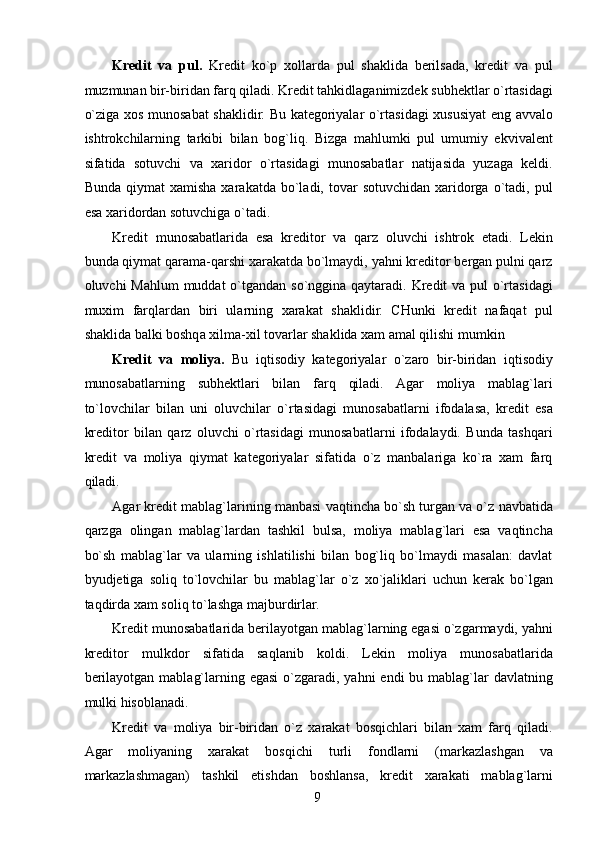 Kredit   va   pul.   Kredit   ko`p   xollarda   pul   shaklida   berilsada,   kredit   va   pul
muzmunan bir-biridan farq qiladi. Kredit tahkidlaganimizdek subhektlar o`rtasidagi
o`ziga xos munosabat shaklidir. Bu kategoriyalar o`rtasidagi xususiyat eng avvalo
ishtrokchilarning   tarkibi   bilan   bog`liq.   Bizga   mahlumki   pul   umumiy   ekvivalent
sifatida   sotuvchi   va   xaridor   o`rtasidagi   munosabatlar   natijasida   yuzaga   keldi.
Bunda  qiymat  xamisha   xarakatda  bo`ladi,  tovar  sotuvchidan  xaridorga  o`tadi,   pul
esa xaridordan sotuvchiga o`tadi. 
Kredit   munosabatlarida   esa   kreditor   va   qarz   oluvchi   ishtrok   etadi.   Lekin
bunda qiymat qarama-qarshi xarakatda bo`lmaydi, yahni kreditor bergan pulni qarz
oluvchi Mahlum  muddat  o`tgandan so`nggina qaytaradi. Kredit va pul o`rtasidagi
muxim   farqlardan   biri   ularning   xarakat   shaklidir.   CHunki   kredit   nafaqat   pul
shaklida balki boshqa xilma-xil tovarlar shaklida xam amal qilishi mumkin 
Kredit   va   moliya.   Bu   iqtisodiy   kategoriyalar   o`zaro   bir-biridan   iqtisodiy
munosabatlarning   subhektlari   bilan   farq   qiladi.   Agar   moliya   mablag`lari
to`lovchilar   bilan   uni   oluvchilar   o`rtasidagi   munosabatlarni   ifodalasa,   kredit   esa
kreditor   bilan   qarz   oluvchi   o`rtasidagi   munosabatlarni   ifodalaydi.   Bunda   tashqari
kredit   va   moliya   qiymat   kategoriyalar   sifatida   o`z   manbalariga   ko`ra   xam   farq
qiladi. 
Agar kredit mablag`larining manbasi vaqtincha bo`sh turgan va o`z navbatida
qarzga   olingan   mablag`lardan   tashkil   bulsa,   moliya   mablag`lari   esa   vaqtincha
bo`sh   mablag`lar   va   ularning   ishlatilishi   bilan   bog`liq   bo`lmaydi   masalan:   davlat
byudjetiga   soliq   to`lovchilar   bu   mablag`lar   o`z   xo`jaliklari   uchun   kerak   bo`lgan
taqdirda xam soliq to`lashga majburdirlar. 
Kredit munosabatlarida berilayotgan mablag`larning egasi o`zgarmaydi, yahni
kreditor   mulkdor   sifatida   saqlanib   koldi.   Lekin   moliya   munosabatlarida
berilayotgan  mablag`larning egasi  o`zgaradi, yahni  endi  bu mablag`lar  davlatning
mulki hisoblanadi. 
Kredit   va   moliya   bir-biridan   o`z   xarakat   bosqichlari   bilan   xam   farq   qiladi.
Agar   moliyaning   xarakat   bosqichi   turli   fondlarni   (markazlashgan   va
markazlashmagan)   tashkil   etishdan   boshlansa,   kredit   xarakati   mablag`larni
 
9   