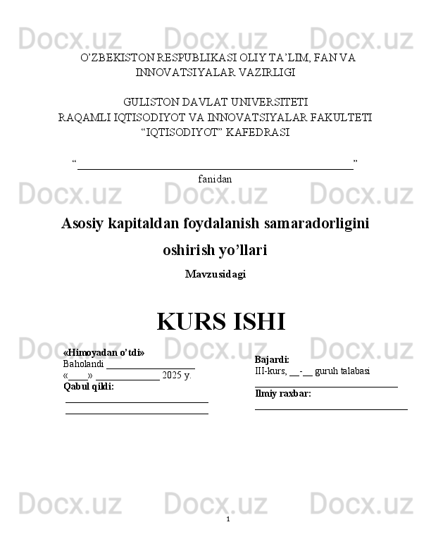    O’ZBEKISTON RESPUBLIKASI OLIY TA’LIM, FAN VA
INNOVATSIYALAR VAZIRLIGI
GULISTON DAVLAT UNIVERSITETI
RAQAMLI IQTISODIYOT VA INNOVATSIYALAR FAKULTETI
“IQTISODIYOT” KAFEDRASI
“_________________________________________________” 
fanidan
Asosiy kapitaldan foydalanish samaradorligini
oshirish yo’llari
Mavzusidagi
KURS ISHI
                                                                                                         
                                        
1«Himoyadan o’tdi»
Baholandi __________________
«____» _____________ 2025 y.
Qabul qildi:
_____________________________
_____________________________ Bajardi:
III-kurs, __-__ guruh talabasi 
_____________________________
Ilmiy raxbar:
_______________________________ 