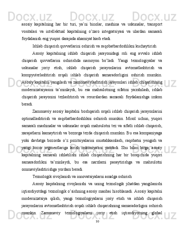asosiy   kapitalning   har   bir   turi,   ya’ni   binolar,   mashina   va   uskunalar,   transport
vositalari   va   intellektual   kapitalning   o’zaro   integratsiyasi   va   ulardan   samarali
foydalanish eng yuqori darajada ahamiyat kasb etadi.
Ishlab chiqarish quvvatlarini oshirish va raqobatbardoshlikni kuchaytirish
Asosiy   kapitalning   ishlab   chiqarish   jarayonidagi   roli   eng   avvalo   ishlab
chiqarish   quvvatlarini   oshirishda   namoyon   bo’ladi.   Yangi   texnologiyalar   va
uskunalar   joriy   etish,   ishlab   chiqarish   jarayonlarini   avtomatlashtirish   va
kompyuterlashtirish   orqali   ishlab   chiqarish   samaradorligini   oshirish   mumkin.
Asosiy kapitalni yangilash va zamonaviylashtirish jarayonlari ishlab chiqarishning
modernizatsiyasini   ta’minlaydi,   bu   esa   mahsulotning   sifatini   yaxshilash,   ishlab
chiqarish   jarayonini   tezlashtirish   va   resurslardan   samarali   foydalanishga   imkon
beradi.
Zamonaviy  asosiy   kapitalni   boshqarish  orqali   ishlab  chiqarish   jarayonlarini
optimallashtirish   va   raqobatbardoshlikni   oshirish   mumkin.   Misol   uchun,   yuqori
samarali mashinalar va uskunalar orqali mahsulotni tez va sifatli ishlab chiqarish,
xarajatlarni kamaytirish va bozorga tezda chiqarish mumkin. Bu esa kompaniyaga
yoki   davlatga   bozorda   o’z   pozitsiyalarini   mustahkamlash,   raqobatni   yengish   va
yangi   bozor   segmentlariga   kirish   imkoniyatini   yaratadi.   Shu   bilan   birga,   asosiy
kapitalning   samarali   ishlatilishi   ishlab   chiqarishning   har   bir   bosqichida   yuqori
samaradorlikni   ta’minlaydi,   bu   esa   narxlarni   pasaytirishga   va   mahsulotni
ommaviylashtirishga yordam beradi.
Texnologik rivojlanish va innovatsiyalarni amalga oshirish
Asosiy   kapitalning   rivojlanishi   va   uning   texnologik   jihatdan   yangilanishi
iqtisodiyotdagi texnologik o’sishning  asosiy  manbai  hisoblanadi.  Asosiy  kapitalni
modernizatsiya   qilish,   yangi   texnologiyalarni   joriy   etish   va   ishlab   chiqarish
jarayonlarini avtomatlashtirish orqali ishlab chiqarishning samaradorligini oshirish
mumkin.   Zamonaviy   texnologiyalarni   joriy   etish   iqtisodiyotning   global
10 