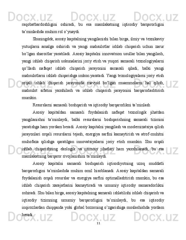 raqobatbardoshligini   oshiradi,   bu   esa   mamlakatning   iqtisodiy   barqarorligini
ta’minlashda muhim rol o’ynaydi.
Shuningdek, asosiy kapitalning yangilanishi bilan birga, ilmiy va texnikaviy
yutuqlarni   amalga   oshirish   va   yangi   mahsulotlar   ishlab   chiqarish   uchun   zarur
bo’lgan sharoitlar  yaratiladi. Asosiy  kapitalni  innovatsion usullar  bilan yangilash,
yangi ishlab chiqarish uskunalarini joriy etish va yuqori samarali texnologiyalarni
qo’llash   nafaqat   ishlab   chiqarish   jarayonini   samarali   qiladi,   balki   yangi
mahsulotlarni ishlab chiqarishga imkon yaratadi. Yangi texnologiyalarni joriy etish
orqali   ishlab   chiqarish   jarayonida   mavjud   bo’lgan   muammolarni   hal   qilish,
mahsulot   sifatini   yaxshilash   va   ishlab   chiqarish   jarayonini   barqarorlashtirish
mumkin.
Resurslarni samarali boshqarish va iqtisodiy barqarorlikni ta’minlash
Asosiy   kapitaldan   samarali   foydalanish   nafaqat   texnologik   jihatdan
yangilanishni   ta’minlaydi,   balki   resurslarni   boshqarishning   samarali   tizimini
yaratishga ham yordam beradi. Asosiy kapitalni yangilash va modernizatsiya qilish
jarayonlari   orqali   resurslarni   tejash,   energiya   sarfini   kamaytirish   va   atrof-muhitni
muhofaza   qilishga   qaratilgan   innovatsiyalarni   joriy   etish   mumkin.   Shu   orqali
ishlab   chiqarishning   ekologik   va   ijtimoiy   jihatlari   ham   yaxshilanadi,   bu   esa
mamlakatning barqaror rivojlanishini ta’minlaydi.
Asosiy   kapitalni   samarali   boshqarish   iqtisodiyotning   uzoq   muddatli
barqarorligini   ta’minlashda   muhim   omil   hisoblanadi.   Asosiy   kapitaldan   samarali
foydalanish   orqali   resurslar   va   energiya   sarfini   optimallashtirish   mumkin,   bu   esa
ishlab   chiqarish   xarajatlarini   kamaytiradi   va   umumiy   iqtisodiy   samaradorlikni
oshiradi. Shu bilan birga, asosiy kapitalning samarali ishlatilishi ishlab chiqarish va
iqtisodiy   tizimning   umumiy   barqarorligini   ta’minlaydi,   bu   esa   iqtisodiy
inqirozlardan chiqqanda yoki global bozorning o’zgarishiga moslashishda yordam
beradi.
11 
