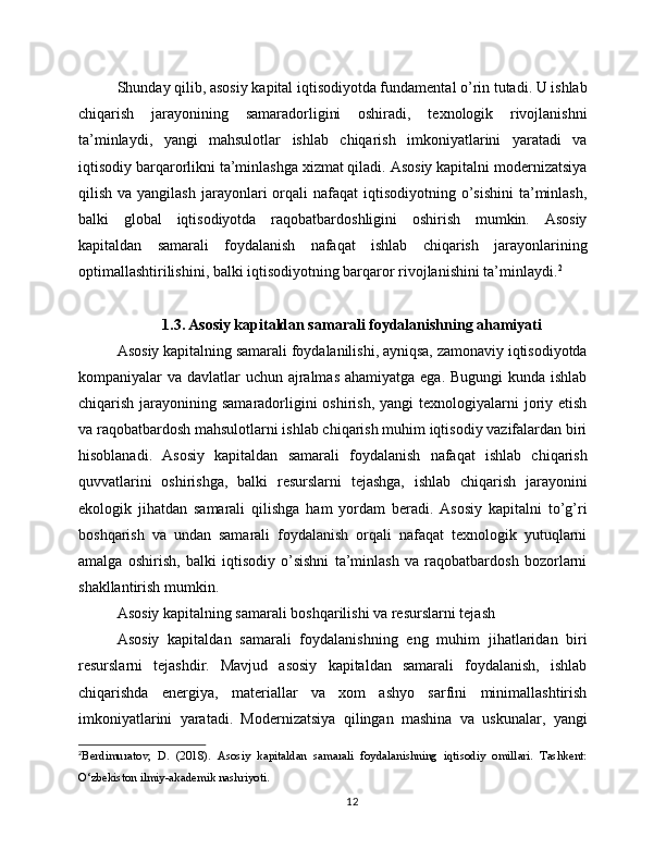 Shunday qilib, asosiy kapital iqtisodiyotda fundamental o’rin tutadi. U ishlab
chiqarish   jarayonining   samaradorligini   oshiradi,   texnologik   rivojlanishni
ta’minlaydi,   yangi   mahsulotlar   ishlab   chiqarish   imkoniyatlarini   yaratadi   va
iqtisodiy barqarorlikni ta’minlashga xizmat qiladi. Asosiy kapitalni modernizatsiya
qilish  va yangilash  jarayonlari  orqali  nafaqat   iqtisodiyotning o’sishini  ta’minlash,
balki   global   iqtisodiyotda   raqobatbardoshligini   oshirish   mumkin.   Asosiy
kapitaldan   samarali   foydalanish   nafaqat   ishlab   chiqarish   jarayonlarining
optimallashtirilishini, balki iqtisodiyotning barqaror rivojlanishini ta’minlaydi. 2
1.3. Asosiy kapitaldan samarali foydalanishning ahamiyati
Asosiy kapitalning samarali foydalanilishi, ayniqsa, zamonaviy iqtisodiyotda
kompaniyalar va davlatlar uchun ajralmas  ahamiyatga ega. Bugungi  kunda ishlab
chiqarish jarayonining samaradorligini  oshirish,  yangi  texnologiyalarni  joriy etish
va raqobatbardosh mahsulotlarni ishlab chiqarish muhim iqtisodiy vazifalardan biri
hisoblanadi.   Asosiy   kapitaldan   samarali   foydalanish   nafaqat   ishlab   chiqarish
quvvatlarini   oshirishga,   balki   resurslarni   tejashga,   ishlab   chiqarish   jarayonini
ekologik   jihatdan   samarali   qilishga   ham   yordam   beradi.   Asosiy   kapitalni   to’g’ri
boshqarish   va   undan   samarali   foydalanish   orqali   nafaqat   texnologik   yutuqlarni
amalga   oshirish,   balki   iqtisodiy   o’sishni   ta’minlash   va   raqobatbardosh   bozorlarni
shakllantirish mumkin.
Asosiy kapitalning samarali boshqarilishi va resurslarni tejash
Asosiy   kapitaldan   samarali   foydalanishning   eng   muhim   jihatlaridan   biri
resurslarni   tejashdir.   Mavjud   asosiy   kapitaldan   samarali   foydalanish,   ishlab
chiqarishda   energiya,   materiallar   va   xom   ashyo   sarfini   minimallashtirish
imkoniyatlarini   yaratadi.   Modernizatsiya   qilingan   mashina   va   uskunalar,   yangi
2
Berdimuratov,   D.   (2018).   Asosiy   kapitaldan   samarali   foydalanishning   iqtisodiy   omillari.   Tashkent:
O‘zbekiston ilmiy-akademik nashriyoti.
12 