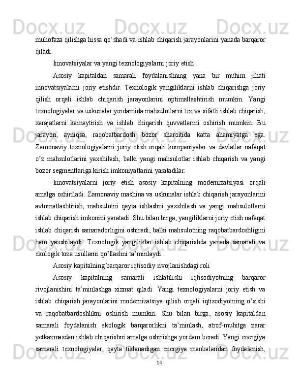 muhofaza qilishga hissa qo’shadi va ishlab chiqarish jarayonlarini yanada barqaror
qiladi.
Innovatsiyalar va yangi texnologiyalarni joriy etish
Asosiy   kapitaldan   samarali   foydalanishning   yana   bir   muhim   jihati
innovatsiyalarni   joriy   etishdir.   Texnologik   yangiliklarni   ishlab   chiqarishga   joriy
qilish   orqali   ishlab   chiqarish   jarayonlarini   optimallashtirish   mumkin.   Yangi
texnologiyalar va uskunalar yordamida mahsulotlarni tez va sifatli ishlab chiqarish,
xarajatlarni   kamaytirish   va   ishlab   chiqarish   quvvatlarini   oshirish   mumkin.   Bu
jarayon,   ayniqsa,   raqobatbardosh   bozor   sharoitida   katta   ahamiyatga   ega.
Zamonaviy   texnologiyalarni   joriy   etish   orqali   kompaniyalar   va   davlatlar   nafaqat
o’z   mahsulotlarini   yaxshilash,   balki   yangi   mahsulotlar   ishlab   chiqarish   va   yangi
bozor segmentlariga kirish imkoniyatlarini yaratadilar.
Innovatsiyalarni   joriy   etish   asosiy   kapitalning   modernizatsiyasi   orqali
amalga oshiriladi. Zamonaviy mashina va uskunalar ishlab chiqarish jarayonlarini
avtomatlashtirish,   mahsulotni   qayta   ishlashni   yaxshilash   va   yangi   mahsulotlarni
ishlab chiqarish imkonini yaratadi. Shu bilan birga, yangiliklarni joriy etish nafaqat
ishlab chiqarish samaradorligini oshiradi, balki mahsulotning raqobatbardoshligini
ham   yaxshilaydi.   Texnologik   yangiliklar   ishlab   chiqarishda   yanada   samarali   va
ekologik toza usullarni qo’llashni ta’minlaydi.
Asosiy kapitalning barqaror iqtisodiy rivojlanishdagi roli
Asosiy   kapitalning   samarali   ishlatilishi   iqtisodiyotning   barqaror
rivojlanishini   ta’minlashga   xizmat   qiladi.   Yangi   texnologiyalarni   joriy   etish   va
ishlab   chiqarish   jarayonlarini   modernizatsiya   qilish   orqali   iqtisodiyotning   o’sishi
va   raqobatbardoshlikni   oshirish   mumkin.   Shu   bilan   birga,   asosiy   kapitaldan
samarali   foydalanish   ekologik   barqarorlikni   ta’minlash,   atrof-muhitga   zarar
yetkazmasdan ishlab chiqarishni amalga oshirishga yordam beradi. Yangi energiya
samarali   texnologiyalar,   qayta   tiklanadigan   energiya   manbalaridan   foydalanish,
14 