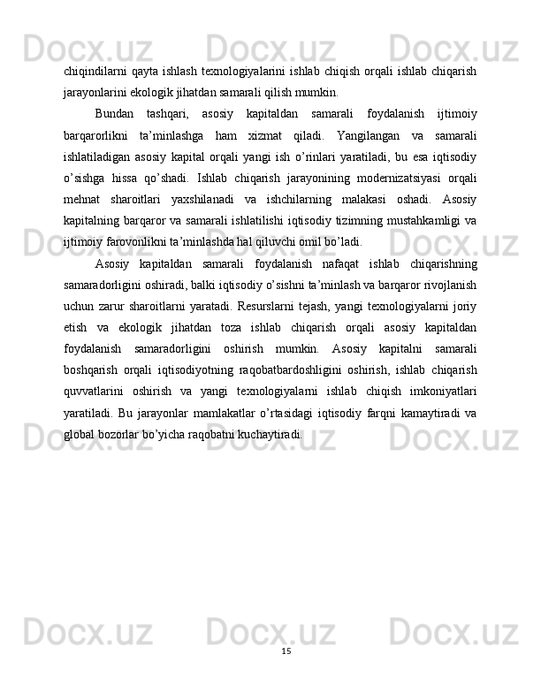chiqindilarni  qayta   ishlash   texnologiyalarini  ishlab   chiqish  orqali   ishlab  chiqarish
jarayonlarini ekologik jihatdan samarali qilish mumkin.
Bundan   tashqari,   asosiy   kapitaldan   samarali   foydalanish   ijtimoiy
barqarorlikni   ta’minlashga   ham   xizmat   qiladi.   Yangilangan   va   samarali
ishlatiladigan   asosiy   kapital   orqali   yangi   ish   o’rinlari   yaratiladi,   bu   esa   iqtisodiy
o’sishga   hissa   qo’shadi.   Ishlab   chiqarish   jarayonining   modernizatsiyasi   orqali
mehnat   sharoitlari   yaxshilanadi   va   ishchilarning   malakasi   oshadi.   Asosiy
kapitalning barqaror  va samarali  ishlatilishi  iqtisodiy tizimning mustahkamligi  va
ijtimoiy farovonlikni ta’minlashda hal qiluvchi omil bo’ladi.
Asosiy   kapitaldan   samarali   foydalanish   nafaqat   ishlab   chiqarishning
samaradorligini oshiradi, balki iqtisodiy o’sishni ta’minlash va barqaror rivojlanish
uchun   zarur   sharoitlarni   yaratadi.   Resurslarni   tejash,   yangi   texnologiyalarni   joriy
etish   va   ekologik   jihatdan   toza   ishlab   chiqarish   orqali   asosiy   kapitaldan
foydalanish   samaradorligini   oshirish   mumkin.   Asosiy   kapitalni   samarali
boshqarish   orqali   iqtisodiyotning   raqobatbardoshligini   oshirish,   ishlab   chiqarish
quvvatlarini   oshirish   va   yangi   texnologiyalarni   ishlab   chiqish   imkoniyatlari
yaratiladi.   Bu   jarayonlar   mamlakatlar   o’rtasidagi   iqtisodiy   farqni   kamaytiradi   va
global bozorlar bo’yicha raqobatni kuchaytiradi.
15 