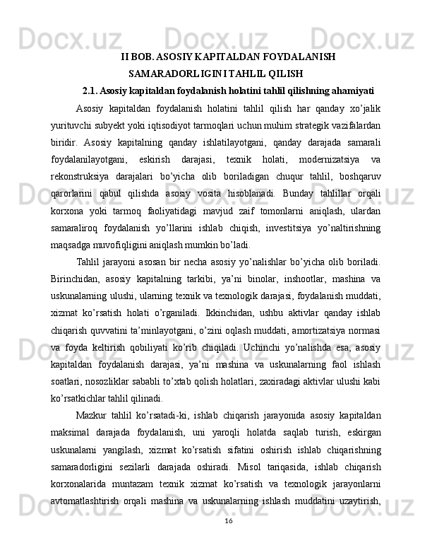 II BOB. ASOSIY KAPITALDAN FOYDALANISH
SAMARADORLIGINI TAHLIL QILISH
2.1. Asosiy kapitaldan foydalanish holatini tahlil qilishning ahamiyati
Asosiy   kapitaldan   foydalanish   holatini   tahlil   qilish   har   qanday   xo’jalik
yurituvchi subyekt yoki iqtisodiyot tarmoqlari uchun muhim strategik vazifalardan
biridir.   Asosiy   kapitalning   qanday   ishlatilayotgani,   qanday   darajada   samarali
foydalanilayotgani,   eskirish   darajasi,   texnik   holati,   modernizatsiya   va
rekonstruksiya   darajalari   bo’yicha   olib   boriladigan   chuqur   tahlil,   boshqaruv
qarorlarini   qabul   qilishda   asosiy   vosita   hisoblanadi.   Bunday   tahlillar   orqali
korxona   yoki   tarmoq   faoliyatidagi   mavjud   zaif   tomonlarni   aniqlash,   ulardan
samaraliroq   foydalanish   yo’llarini   ishlab   chiqish,   investitsiya   yo’naltirishning
maqsadga muvofiqligini aniqlash mumkin bo’ladi.
Tahlil   jarayoni   asosan   bir   necha   asosiy   yo’nalishlar   bo’yicha   olib   boriladi.
Birinchidan,   asosiy   kapitalning   tarkibi,   ya’ni   binolar,   inshootlar,   mashina   va
uskunalarning ulushi, ularning texnik va texnologik darajasi, foydalanish muddati,
xizmat   ko’rsatish   holati   o’rganiladi.   Ikkinchidan,   ushbu   aktivlar   qanday   ishlab
chiqarish quvvatini ta’minlayotgani, o’zini oqlash muddati, amortizatsiya normasi
va   foyda   keltirish   qobiliyati   ko’rib   chiqiladi.   Uchinchi   yo’nalishda   esa,   asosiy
kapitaldan   foydalanish   darajasi,   ya’ni   mashina   va   uskunalarning   faol   ishlash
soatlari, nosozliklar sababli to’xtab qolish holatlari, zaxiradagi aktivlar ulushi kabi
ko’rsatkichlar tahlil qilinadi.
Mazkur   tahlil   ko’rsatadi-ki,   ishlab   chiqarish   jarayonida   asosiy   kapitaldan
maksimal   darajada   foydalanish,   uni   yaroqli   holatda   saqlab   turish,   eskirgan
uskunalarni   yangilash,   xizmat   ko’rsatish   sifatini   oshirish   ishlab   chiqarishning
samaradorligini   sezilarli   darajada   oshiradi.   Misol   tariqasida,   ishlab   chiqarish
korxonalarida   muntazam   texnik   xizmat   ko’rsatish   va   texnologik   jarayonlarni
avtomatlashtirish   orqali   mashina   va   uskunalarning   ishlash   muddatini   uzaytirish,
16 