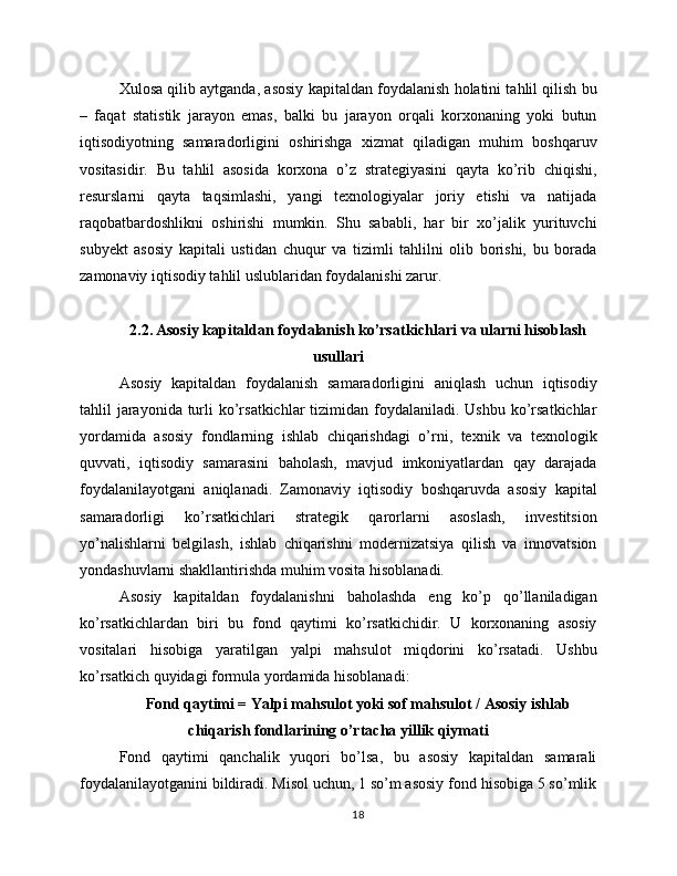 Xulosa qilib aytganda, asosiy kapitaldan foydalanish holatini tahlil qilish bu
–   faqat   statistik   jarayon   emas,   balki   bu   jarayon   orqali   korxonaning   yoki   butun
iqtisodiyotning   samaradorligini   oshirishga   xizmat   qiladigan   muhim   boshqaruv
vositasidir.   Bu   tahlil   asosida   korxona   o’z   strategiyasini   qayta   ko’rib   chiqishi,
resurslarni   qayta   taqsimlashi,   yangi   texnologiyalar   joriy   etishi   va   natijada
raqobatbardoshlikni   oshirishi   mumkin.   Shu   sababli,   har   bir   xo’jalik   yurituvchi
subyekt   asosiy   kapitali   ustidan   chuqur   va   tizimli   tahlilni   olib   borishi,   bu   borada
zamonaviy iqtisodiy tahlil uslublaridan foydalanishi zarur.
2.2. Asosiy kapitaldan foydalanish ko’rsatkichlari va ularni hisoblash
usullari
Asosiy   kapitaldan   foydalanish   samaradorligini   aniqlash   uchun   iqtisodiy
tahlil  jarayonida  turli  ko’rsatkichlar  tizimidan foydalaniladi. Ushbu  ko’rsatkichlar
yordamida   asosiy   fondlarning   ishlab   chiqarishdagi   o’rni,   texnik   va   texnologik
quvvati,   iqtisodiy   samarasini   baholash,   mavjud   imkoniyatlardan   qay   darajada
foydalanilayotgani   aniqlanadi.   Zamonaviy   iqtisodiy   boshqaruvda   asosiy   kapital
samaradorligi   ko’rsatkichlari   strategik   qarorlarni   asoslash,   investitsion
yo’nalishlarni   belgilash,   ishlab   chiqarishni   modernizatsiya   qilish   va   innovatsion
yondashuvlarni shakllantirishda muhim vosita hisoblanadi.
Asosiy   kapitaldan   foydalanishni   baholashda   eng   ko’p   qo’llaniladigan
ko’rsatkichlardan   biri   bu   fond   qaytimi   ko’rsatkichidir.   U   korxonaning   asosiy
vositalari   hisobiga   yaratilgan   yalpi   mahsulot   miqdorini   ko’rsatadi.   Ushbu
ko’rsatkich quyidagi formula yordamida hisoblanadi:
Fond qaytimi = Yalpi mahsulot yoki sof mahsulot / Asosiy ishlab
chiqarish fondlarining o’rtacha yillik qiymati
Fond   qaytimi   qanchalik   yuqori   bo’lsa,   bu   asosiy   kapitaldan   samarali
foydalanilayotganini bildiradi. Misol uchun, 1 so’m asosiy fond hisobiga 5 so’mlik
18 